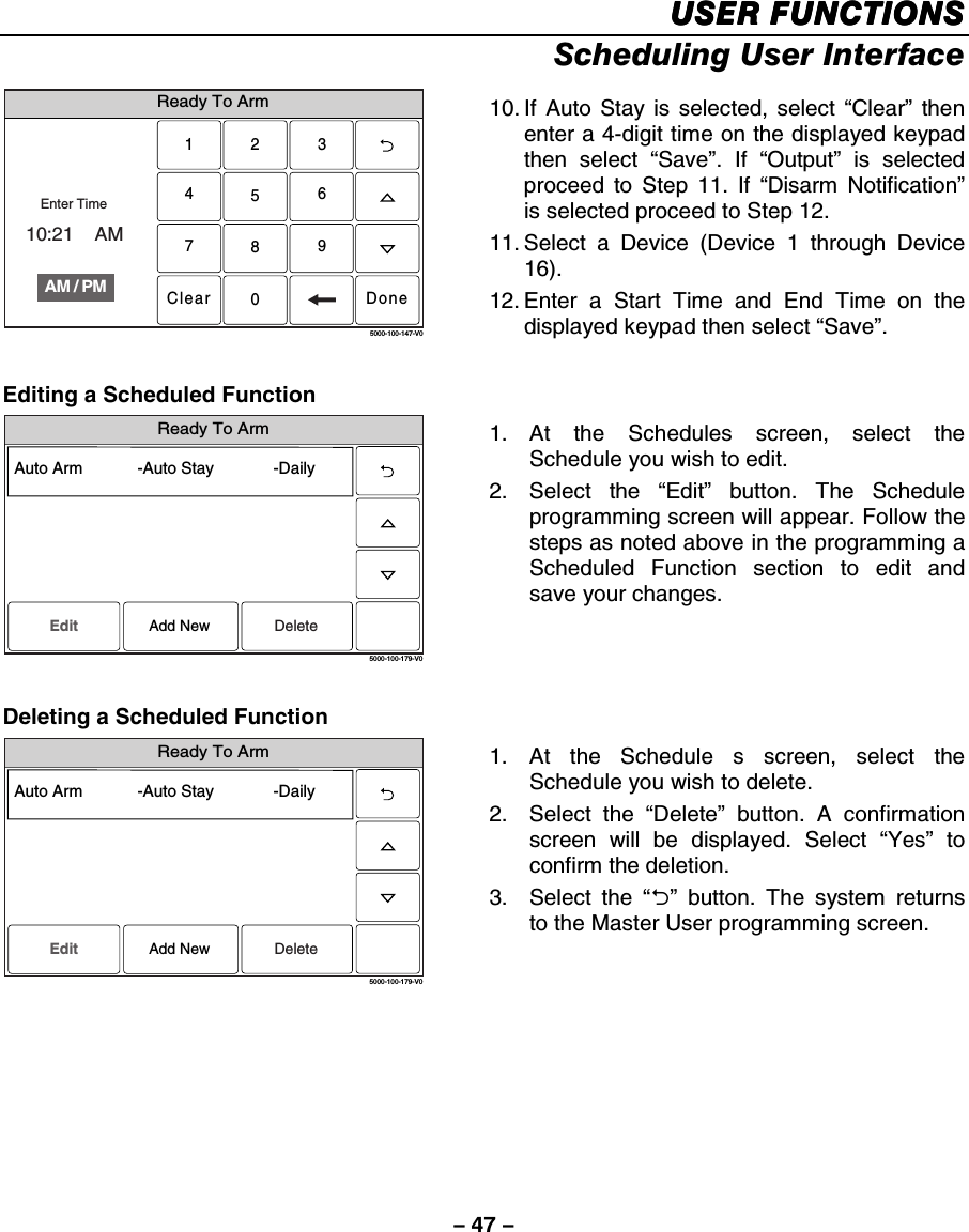 – 47 – USER FUNCTIONSUSER FUNCTIONSUSER FUNCTIONSUSER FUNCTIONS    Scheduling User Interface  Ready To Arm2315640897Clear5000-100-147-V0AM / PMEnter Time10:21    AMDone 10. If Auto Stay is selected, select “Clear” then enter a 4-digit time on the displayed keypad then select “Save”. If “Output” is selected proceed to Step 11. If “Disarm Notification” is selected proceed to Step 12. 11. Select a Device (Device 1 through Device 16). 12. Enter a Start Time and End Time on the displayed keypad then select “Save”.  Editing a Scheduled Function Ready To Arm5000-100-179-V0Auto Arm            -Auto Stay             -DailyEdit DeleteAdd New 1. At the Schedules screen, select the Schedule you wish to edit. 2. Select the “Edit” button. The Schedule programming screen will appear. Follow the steps as noted above in the programming a Scheduled Function section to edit and save your changes.  Deleting a Scheduled Function Ready To Arm5000-100-179-V0Auto Arm            -Auto Stay             -DailyEdit DeleteAdd New 1. At the Schedule s screen, select the Schedule you wish to delete. 2. Select the “Delete” button. A confirmation screen will be displayed. Select “Yes” to confirm the deletion. 3. Select the “2” button. The system returns to the Master User programming screen.   