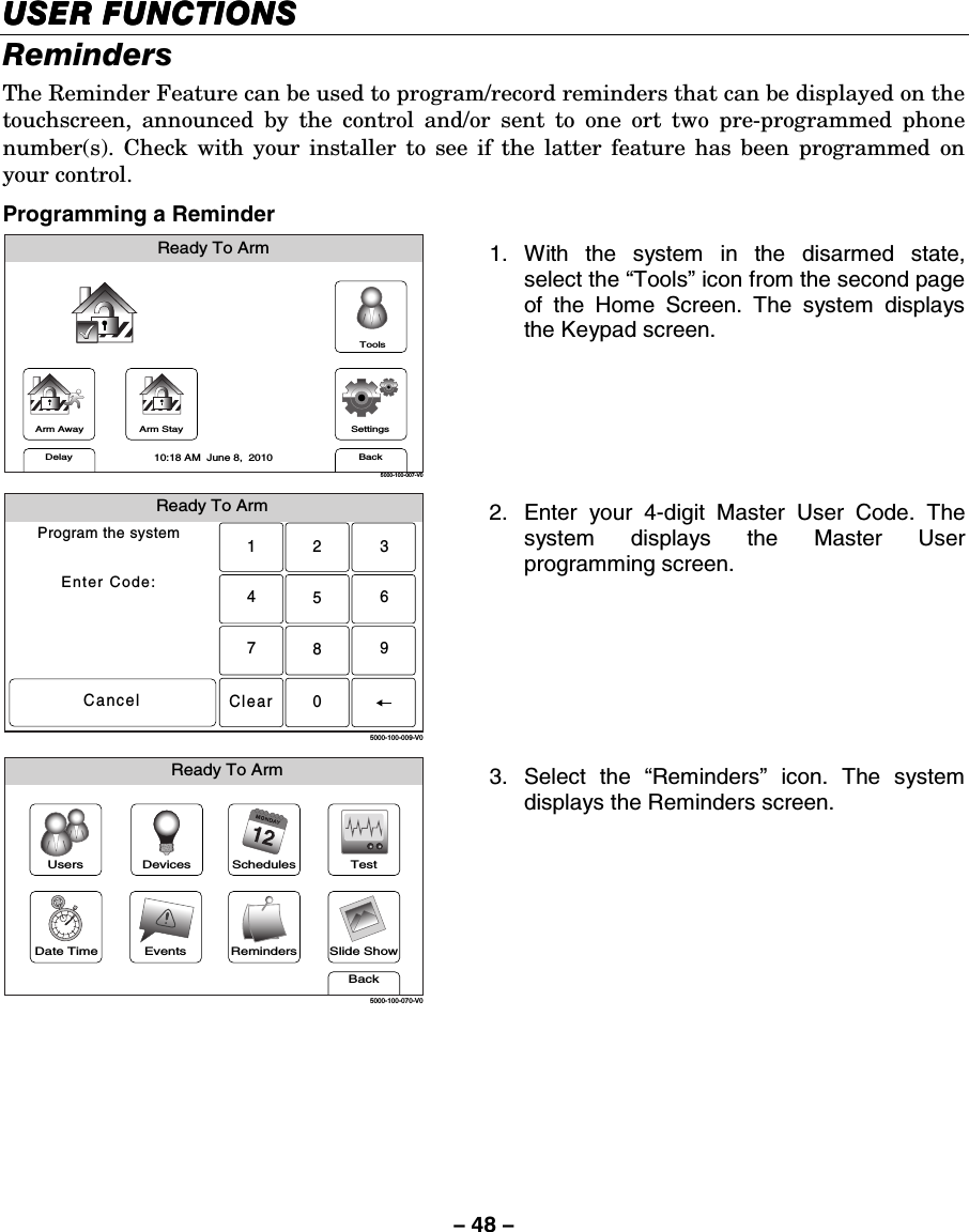 – 48 – USER FUNCTIONSUSER FUNCTIONSUSER FUNCTIONSUSER FUNCTIONS    Reminders The Reminder Feature can be used to program/record reminders that can be displayed on the touchscreen, announced by the control and/or sent to one ort two pre-programmed phone number(s). Check with your installer to see if the latter feature has been programmed on your control. Programming a Reminder Arm AwayReady To ArmArm StayBackDelaySettings10:18 AM  June 8,  20105000-100-007-V0Tools 1. With the system in the disarmed state, select the “Tools” icon from the second page of the Home Screen. The system displays the Keypad screen.  Ready To ArmProgram the systemEnter Code:Cancel5000-100-009-V02315640897Clear 2.  Enter your 4-digit Master User Code. The system displays the Master User programming screen.  Slide ShowDate TimeReady To ArmEventsBackRemindersTestSchedulesDevicesUsers5000-100-070-V0 3. Select the “Reminders” icon. The system displays the Reminders screen.      