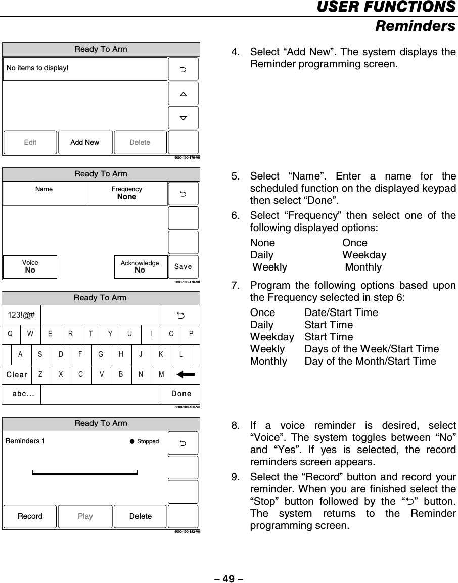 – 49 – USER FUNCTIONSUSER FUNCTIONSUSER FUNCTIONSUSER FUNCTIONS    Reminders  Ready To Arm5000-100-178-V0EditNo items to display!DeleteAdd New 4. Select “Add New”. The system displays the Reminder programming screen.   Ready To ArmSave5000-100-176-V0Name FrequencyNoneVoiceNoAcknowledgeNo Ready To Arm5000-100-180-V0ClearDoneabc... 5. Select “Name”. Enter a name for the scheduled function on the displayed keypad then select “Done”. 6. Select “Frequency” then select one of the following displayed options: None Once Daily Weekday  Weekly    Monthly 7.  Program the following options based upon the Frequency selected in step 6: Once Date/Start Time Daily Start Time Weekday Start Time Weekly  Days of the Week/Start Time  Monthly  Day of the Month/Start Time  Ready To Arm5000-100-182-V0Reminders 1 StoppedRecord DeletePlay 8. If a voice reminder is desired, select “Voice”. The system toggles between “No” and  “Yes”. If yes is selected, the record reminders screen appears.  9. Select the “Record” button and record your reminder. When you are finished select the “Stop” button followed by the “2” button. The system returns to the Reminder programming screen.  
