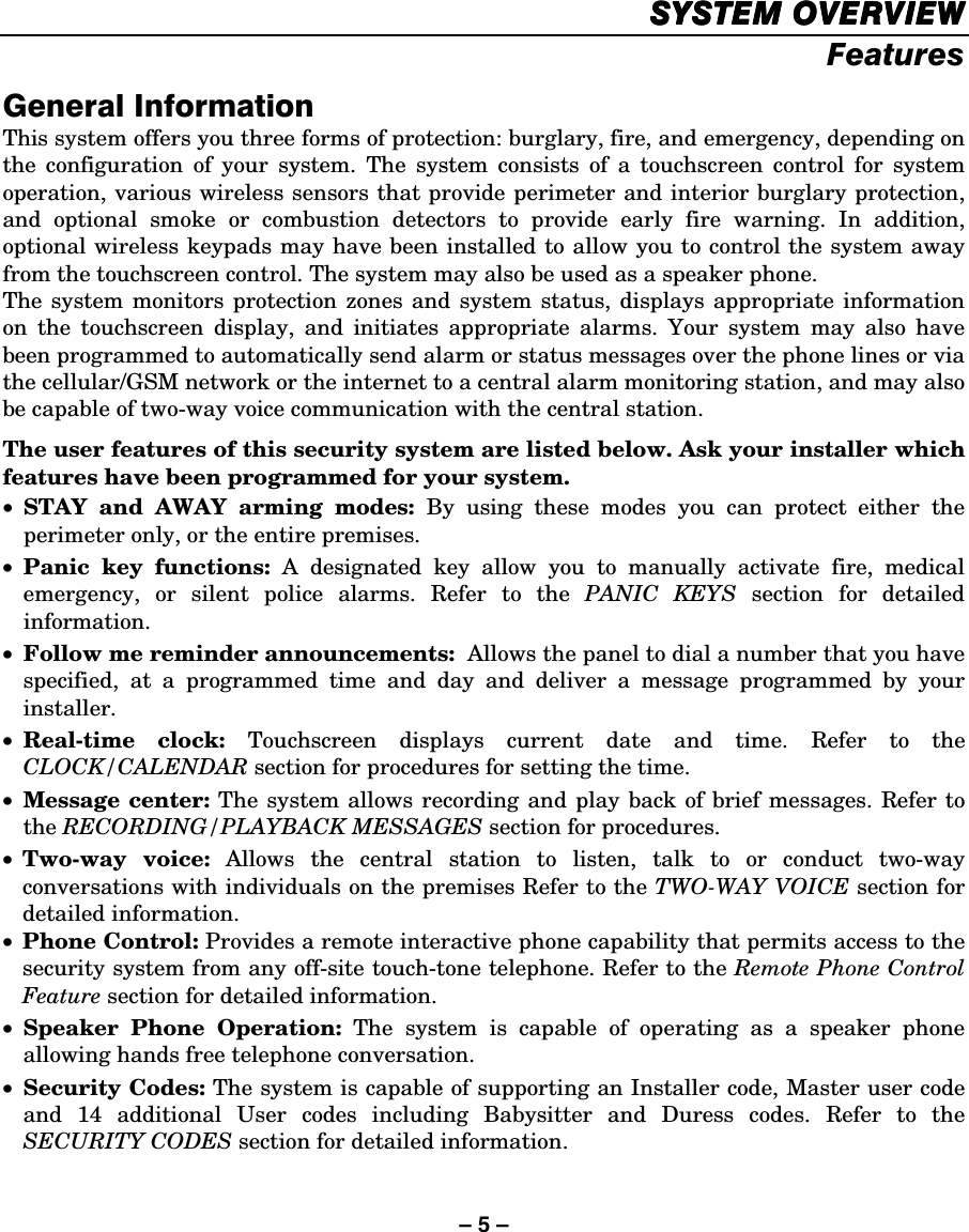 – 5 – SYSTEM OVERVIEWSYSTEM OVERVIEWSYSTEM OVERVIEWSYSTEM OVERVIEW    Features General Information This system offers you three forms of protection: burglary, fire, and emergency, depending on the configuration of your system. The system consists of a touchscreen control for system operation, various wireless sensors that provide perimeter and interior burglary protection, and optional smoke or combustion detectors to provide early fire warning. In addition, optional wireless keypads may have been installed to allow you to control the system away from the touchscreen control. The system may also be used as a speaker phone. The system monitors protection zones and system status, displays appropriate information on the touchscreen display, and initiates appropriate alarms. Your system may also have been programmed to automatically send alarm or status messages over the phone lines or via the cellular/GSM network or the internet to a central alarm monitoring station, and may also be capable of two-way voice communication with the central station. The user features of this security system are listed below. Ask your installer which features have been programmed for your system. • STAY and AWAY arming modes: By using these modes you can protect either the perimeter only, or the entire premises. • Panic key functions: A designated key allow you to manually activate fire, medical emergency, or silent police alarms. Refer to the PANIC KEYS section for detailed information. • Follow me reminder announcements:  Allows the panel to dial a number that you have specified, at a programmed time and day and deliver a message programmed by your installer.  • Real-time clock: Touchscreen displays current date and time. Refer to the CLOCK/CALENDAR section for procedures for setting the time. • Message center: The system allows recording and play back of brief messages. Refer to the RECORDING/PLAYBACK MESSAGES section for procedures. • Two-way voice: Allows the central station to listen, talk to or conduct two-way conversations with individuals on the premises Refer to the TWO-WAY VOICE section for detailed information.  • Phone Control: Provides a remote interactive phone capability that permits access to the security system from any off-site touch-tone telephone. Refer to the Remote Phone Control Feature section for detailed information. • Speaker Phone Operation: The system is capable of operating as a speaker phone allowing hands free telephone conversation. • Security Codes: The system is capable of supporting an Installer code, Master user code and 14 additional User codes including Babysitter and Duress codes. Refer to the SECURITY CODES section for detailed information. 