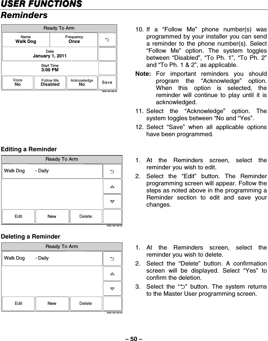 – 50 – USER FUNCTIONSUSER FUNCTIONSUSER FUNCTIONSUSER FUNCTIONS    Reminders Ready To ArmSave5000-100-183-V0Start Time3:00 PMDateJanuary 1, 2011FrequencyOnceNameWalk DogVoiceNoFollow MeDisabledAcknowledgeNo 10. If  a  “Follow Me” phone number(s) was programmed by your installer you can send a reminder to the phone number(s). Select “Follow Me” option. The system toggles between  “Disabled”,  “To Ph. 1”,  “To Ph. 2” and “To Ph. 1 &amp; 2”, as applicable. Note: For important reminders you should program the “Acknowledge” option. When this option is selected, the reminder will continue to play until it is acknowledged. 11. Select  the  “Acknowledge” option. The system toggles between “No and “Yes”.  12. Select  “Save” when all applicable options have been programmed.     Editing a Reminder Ready To Arm5000-100-184-V0Walk Dog        - DailyEdit DeleteNew 1. At the Reminders screen, select the reminder you wish to edit. 2. Select the “Edit” button. The Reminder programming screen will appear. Follow the steps as noted above in the programming a Reminder section to edit and save your changes.  Deleting a Reminder Ready To Arm5000-100-184-V0Walk Dog        - DailyEdit DeleteNew 1. At the Reminders screen, select the reminder you wish to delete. 2. Select the “Delete” button. A confirmation screen will be displayed. Select “Yes” to confirm the deletion. 3. Select the “2” button. The system returns to the Master User programming screen.  