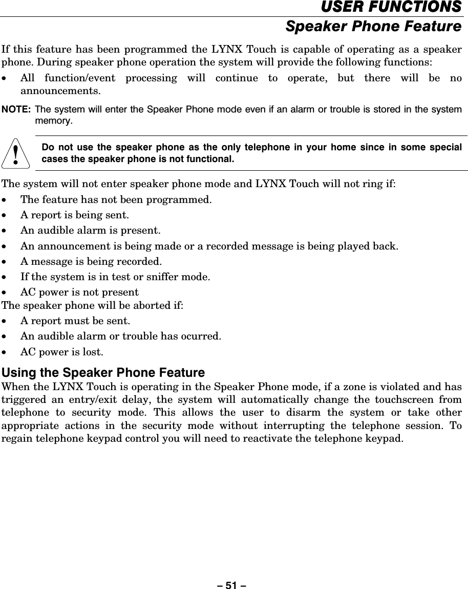 – 51 – USER FUNCTIONSUSER FUNCTIONSUSER FUNCTIONSUSER FUNCTIONS    Speaker Phone Feature  If this feature has been programmed the LYNX Touch is capable of operating as a speaker phone. During speaker phone operation the system will provide the following functions: • All function/event processing will continue to operate, but there will be no announcements. NOTE:  The system will enter the Speaker Phone mode even if an alarm or trouble is stored in the system memory.      Do not use the speaker phone as the only telephone in your home since in some special cases the speaker phone is not functional. The system will not enter speaker phone mode and LYNX Touch will not ring if: • The feature has not been programmed. • A report is being sent. • An audible alarm is present. • An announcement is being made or a recorded message is being played back. • A message is being recorded. • If the system is in test or sniffer mode. • AC power is not present The speaker phone will be aborted if: • A report must be sent. • An audible alarm or trouble has ocurred.  • AC power is lost. Using the Speaker Phone Feature When the LYNX Touch is operating in the Speaker Phone mode, if a zone is violated and has triggered an entry/exit delay, the system will automatically change the touchscreen from telephone to security mode. This allows the user to disarm the system or take other appropriate actions in the security mode without interrupting the telephone session. To regain telephone keypad control you will need to reactivate the telephone keypad.  