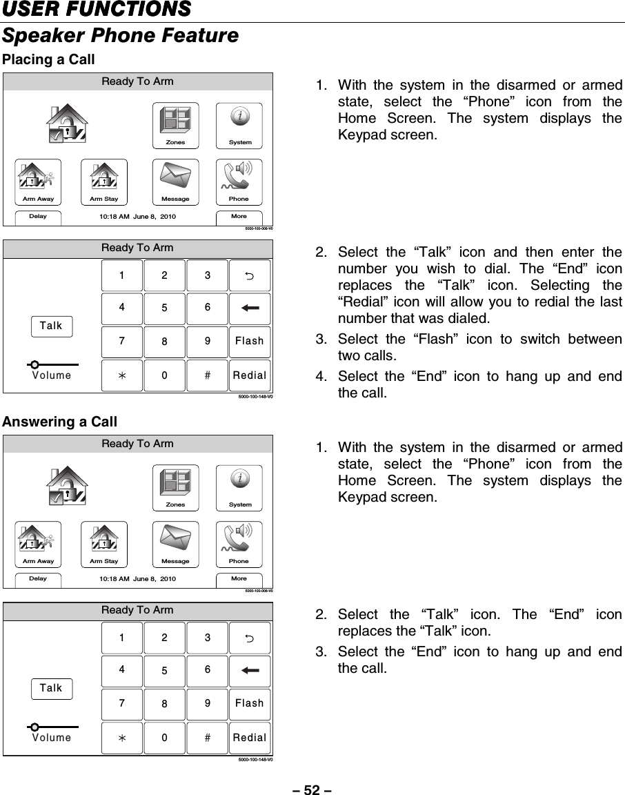 – 52 – USER FUNCTIONSUSER FUNCTIONSUSER FUNCTIONSUSER FUNCTIONS    Speaker Phone Feature Placing a Call  ZonesArm AwayReady To ArmArm StayMoreDelayPhone10:18 AM  June 8,  20105000-100-006-V0MessageSystem 1.  With the system in the disarmed or armed state, select the “Phone” icon from the Home Screen. The system displays the Keypad screen.  Ready To ArmTalk23156408975000-100-148-V0FlashRedialVolume 2. Select the “Talk” icon and then enter the number you wish to dial. The “End” icon replaces the “Talk” icon. Selecting the “Redial” icon will allow you to redial the last number that was dialed. 3.   Select  the  “Flash” icon to switch between two calls. 4. Select the “End” icon to hang up and end the call. Answering a Call  ZonesArm AwayReady To ArmArm StayMoreDelayPhone10:18 AM  June 8,  20105000-100-006-V0MessageSystem 1.  With the system in the disarmed or armed state, select the “Phone” icon from the Home Screen. The system displays the Keypad screen.  Ready To ArmTalk23156408975000-100-148-V0FlashRedialVolume 2. Select the “Talk” icon. The “End” icon replaces the “Talk” icon.  3. Select the “End” icon to hang up and end the call. 