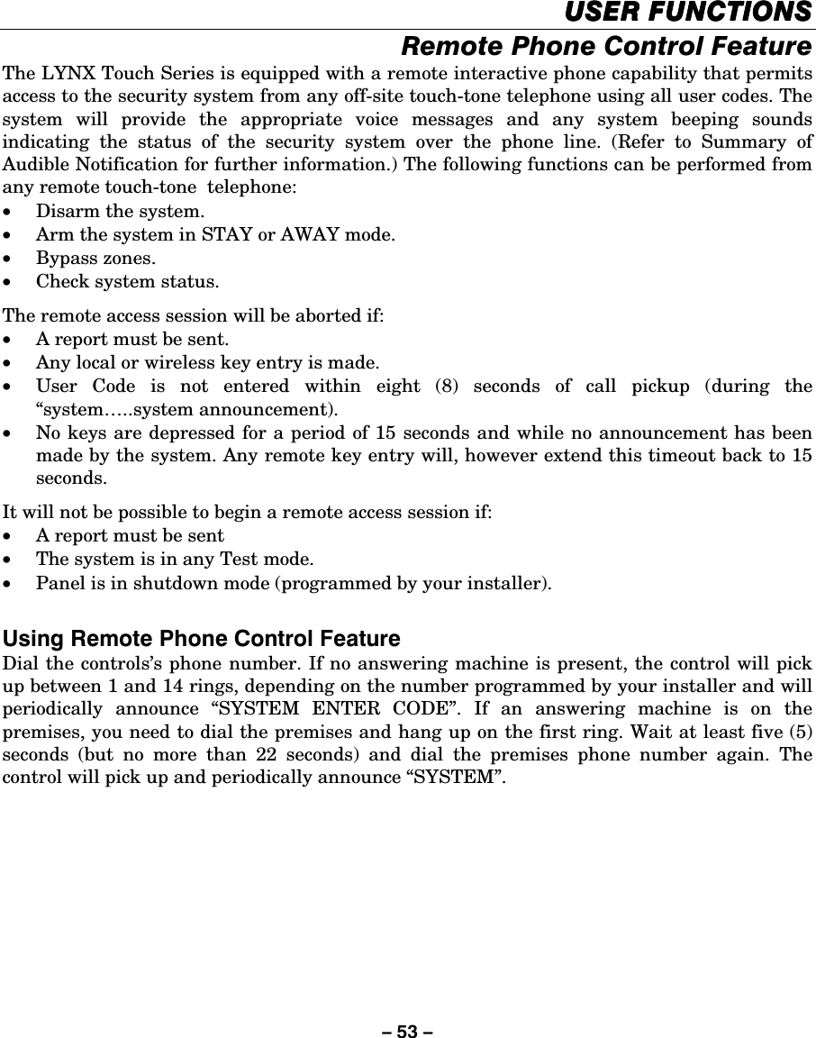 – 53 – USER FUNCTIONSUSER FUNCTIONSUSER FUNCTIONSUSER FUNCTIONS    Remote Phone Control Feature The LYNX Touch Series is equipped with a remote interactive phone capability that permits access to the security system from any off-site touch-tone telephone using all user codes. The system will provide the appropriate voice messages and any system beeping sounds indicating the status of the security system over the phone line. (Refer to Summary of Audible Notification for further information.) The following functions can be performed from any remote touch-tone  telephone: • Disarm the system. • Arm the system in STAY or AWAY mode. • Bypass zones. • Check system status. The remote access session will be aborted if: • A report must be sent. • Any local or wireless key entry is made.  • User Code is not entered within eight (8) seconds of call pickup (during the “system…..system announcement). • No keys are depressed for a period of 15 seconds and while no announcement has been made by the system. Any remote key entry will, however extend this timeout back to 15 seconds. It will not be possible to begin a remote access session if: • A report must be sent • The system is in any Test mode. • Panel is in shutdown mode (programmed by your installer).  Using Remote Phone Control Feature Dial the controls’s phone number. If no answering machine is present, the control will pick up between 1 and 14 rings, depending on the number programmed by your installer and will periodically announce “SYSTEM ENTER CODE”. If an answering machine is on the premises, you need to dial the premises and hang up on the first ring. Wait at least five (5) seconds (but no more than 22 seconds) and dial the premises phone number again. The control will pick up and periodically announce “SYSTEM”.    