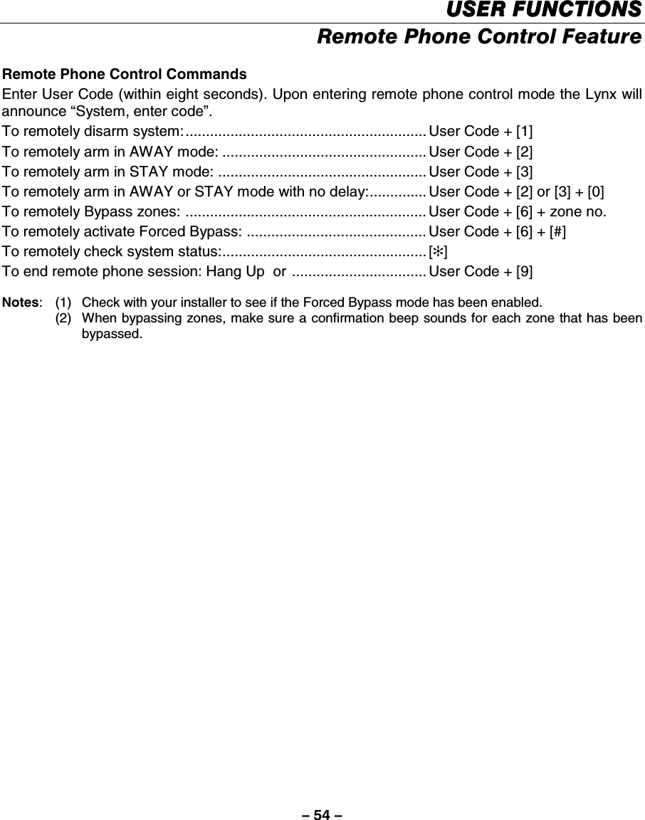 – 54 – USER FUNCTIONSUSER FUNCTIONSUSER FUNCTIONSUSER FUNCTIONS    Remote Phone Control Feature  Remote Phone Control Commands Enter User Code (within eight seconds). Upon entering remote phone control mode the Lynx will announce “System, enter code”. To remotely disarm system:........................................................... User Code + [1] To remotely arm in AWAY mode: .................................................. User Code + [2] To remotely arm in STAY mode: ................................................... User Code + [3] To remotely arm in AWAY or STAY mode with no delay:.............. User Code + [2] or [3] + [0] To remotely Bypass zones: ........................................................... User Code + [6] + zone no. To remotely activate Forced Bypass: ............................................ User Code + [6] + [#] To remotely check system status:.................................................. [✻] To end remote phone session: Hang Up  or ................................. User Code + [9]   Notes:  (1)  Check with your installer to see if the Forced Bypass mode has been enabled.   (2)  When bypassing zones, make sure a confirmation beep sounds for each zone that has been bypassed. 