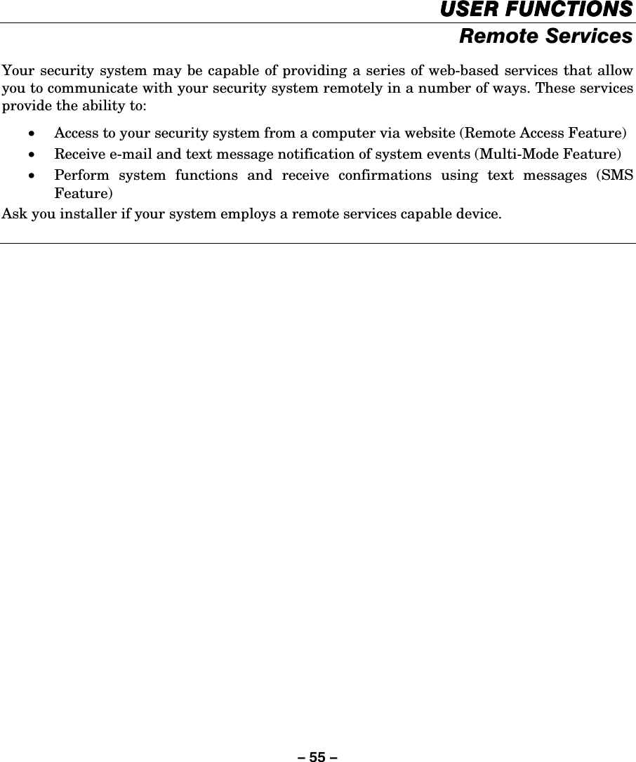 – 55 –    USER FUNCTIONSUSER FUNCTIONSUSER FUNCTIONSUSER FUNCTIONS    Remote Services  Your security system may be capable of providing a series of web-based services that allow you to communicate with your security system remotely in a number of ways. These services provide the ability to: • Access to your security system from a computer via website (Remote Access Feature) • Receive e-mail and text message notification of system events (Multi-Mode Feature) • Perform system functions and receive confirmations using text messages (SMS Feature) Ask you installer if your system employs a remote services capable device.  