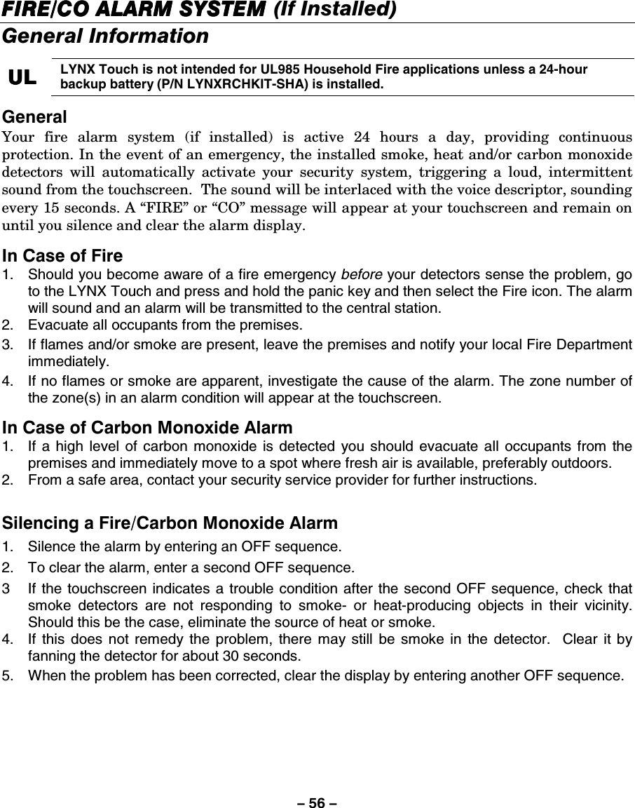 – 56 – FIREFIREFIREFIRE/CO/CO/CO/CO ALARM SYSTEM  ALARM SYSTEM  ALARM SYSTEM  ALARM SYSTEM (If Installed)    General Information  ULULULUL    LYNX Touch is not intended for UL985 Household Fire applications unless a 24-hour backup battery (P/N LYNXRCHKIT-SHA) is installed.  General  Your fire alarm system (if installed) is active 24 hours a day, providing continuous protection. In the event of an emergency, the installed smoke, heat and/or carbon monoxide detectors will automatically activate your security system, triggering a loud, intermittent sound from the touchscreen.  The sound will be interlaced with the voice descriptor, sounding every 15 seconds. A “FIRE” or “CO” message will appear at your touchscreen and remain on until you silence and clear the alarm display.   In Case of Fire 1.  Should you become aware of a fire emergency before your detectors sense the problem, go to the LYNX Touch and press and hold the panic key and then select the Fire icon. The alarm will sound and an alarm will be transmitted to the central station. 2.  Evacuate all occupants from the premises. 3.  If flames and/or smoke are present, leave the premises and notify your local Fire Department immediately. 4.  If no flames or smoke are apparent, investigate the cause of the alarm. The zone number of the zone(s) in an alarm condition will appear at the touchscreen.  In Case of Carbon Monoxide Alarm 1.  If a high level of carbon monoxide is detected you should evacuate all occupants from the premises and immediately move to a spot where fresh air is available, preferably outdoors. 2.  From a safe area, contact your security service provider for further instructions.  Silencing a Fire/Carbon Monoxide Alarm 1.  Silence the alarm by entering an OFF sequence. 2.  To clear the alarm, enter a second OFF sequence. 3  If the touchscreen indicates a trouble condition after the second OFF sequence, check that smoke detectors are not responding to smoke- or heat-producing objects in their vicinity. Should this be the case, eliminate the source of heat or smoke. 4.  If this does not remedy the problem, there may still be smoke in the detector.  Clear it by fanning the detector for about 30 seconds. 5.  When the problem has been corrected, clear the display by entering another OFF sequence. 