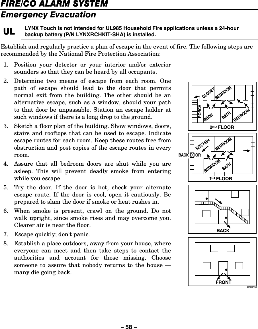 – 58 – FIREFIREFIREFIRE/CO/CO/CO/CO ALARM SYSTEM  ALARM SYSTEM  ALARM SYSTEM  ALARM SYSTEM     Emergency Evacuation  UUUULLLL    LYNX Touch is not intended for UL985 Household Fire applications unless a 24-hour backup battery (P/N LYNXRCHKIT-SHA) is installed. Establish and regularly practice a plan of escape in the event of fire. The following steps are recommended by the National Fire Protection Association: 1.  Position your detector or your interior and/or exterior sounders so that they can be heard by all occupants. 2.  Determine two means of escape from each room. One path of escape should lead to the door that permits normal exit from the building. The other should be an alternative escape, such as a window, should your path to that door be unpassable. Station an escape ladder at such windows if there is a long drop to the ground. 3.  Sketch a floor plan of the building. Show windows, doors, stairs and rooftops that can be used to escape. Indicate escape routes for each room. Keep these routes free from obstruction and post copies of the escape routes in every room. 4.  Assure that all bedroom doors are shut while you are asleep. This will prevent deadly smoke from entering while you escape. 5.  Try the door. If the door is hot, check your alternate escape route. If the door is cool, open it cautiously. Be prepared to slam the door if smoke or heat rushes in. 6.  When smoke is present, crawl on the ground. Do not walk upright, since smoke rises and may overcome you. Clearer air is near the floor. 7.  Escape quickly; don&apos;t panic. 8.  Establish a place outdoors, away from your house, where everyone can meet and then take steps to contact the authorities and account for those missing. Choose someone to assure that nobody returns to the house — many die going back.    •FRONT•BACK•BATHBEDROOMKITCHENBACK DOOR1   FLOORSTBEDROOM2    FLOORNDBATHBEDROOMPORCHCLOSETBEDROOMBEDRemerevac