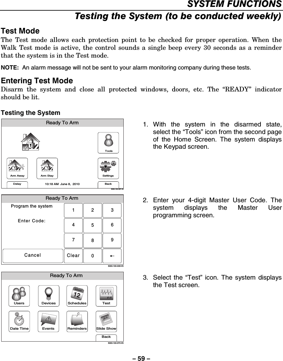 – 59 – SYSTEM FUNCTIONS Testing the System (to be conducted weekly)  Test Mode The Test mode allows each protection point to be checked for proper operation. When the Walk Test mode is active, the control sounds a single beep every 30 seconds as a reminder that the system is in the Test mode.   NOTE:  An alarm message will not be sent to your alarm monitoring company during these tests.  Entering Test Mode Disarm the system and close all protected windows, doors, etc. The “READY” indicator should be lit.  Testing the System Arm AwayReady To ArmArm StayBackDelaySettings10:18 AM  June 8,  20105000-100-007-V0Tools 1. With the system in the disarmed state, select the “Tools” icon from the second page of the Home Screen. The system displays the Keypad screen.  Ready To ArmProgram the systemEnter Code:Cancel5000-100-009-V02315640897Clear 2.  Enter your 4-digit Master User Code. The system displays the Master User programming screen.  Slide ShowDate TimeReady To ArmEventsBackRemindersTestSchedulesDevicesUsers5000-100-070-V0 3. Select the “Test” icon. The system displays the Test screen.   