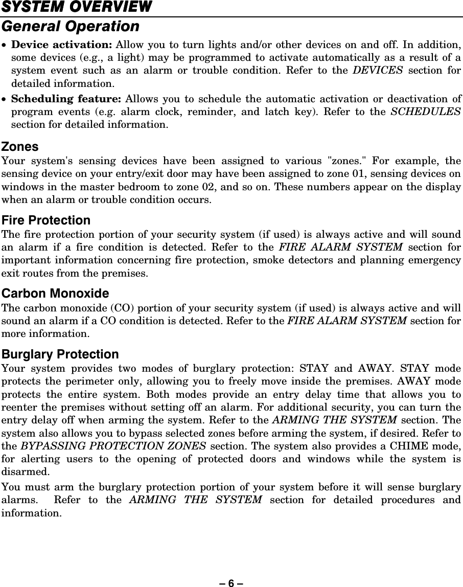 – 6 – SYSTEM OVERVIEWSYSTEM OVERVIEWSYSTEM OVERVIEWSYSTEM OVERVIEW    General Operation • Device activation: Allow you to turn lights and/or other devices on and off. In addition, some devices (e.g., a light) may be programmed to activate automatically as a result of a system event such as an alarm or trouble condition. Refer to the DEVICES section for detailed information. • Scheduling feature: Allows you to schedule the automatic activation or deactivation of program events (e.g. alarm clock, reminder, and latch key). Refer to the SCHEDULES section for detailed information.  Zones Your system&apos;s sensing devices have been assigned to various &quot;zones.&quot; For example, the sensing device on your entry/exit door may have been assigned to zone 01, sensing devices on windows in the master bedroom to zone 02, and so on. These numbers appear on the display when an alarm or trouble condition occurs. Fire Protection The fire protection portion of your security system (if used) is always active and will sound an alarm if a fire condition is detected. Refer to the FIRE ALARM SYSTEM section for important information concerning fire protection, smoke detectors and planning emergency exit routes from the premises. Carbon Monoxide The carbon monoxide (CO) portion of your security system (if used) is always active and will sound an alarm if a CO condition is detected. Refer to the FIRE ALARM SYSTEM section for more information. Burglary Protection Your system provides two modes of burglary protection: STAY and AWAY. STAY mode protects the perimeter only, allowing you to freely move inside the premises. AWAY mode protects the entire system. Both modes provide an entry delay time that allows you to reenter the premises without setting off an alarm. For additional security, you can turn the entry delay off when arming the system. Refer to the ARMING THE SYSTEM section. The system also allows you to bypass selected zones before arming the system, if desired. Refer to the BYPASSING PROTECTION ZONES section. The system also provides a CHIME mode, for alerting users to the opening of protected doors and windows while the system is disarmed. You must arm the burglary protection portion of your system before it will sense burglary alarms.  Refer to the ARMING THE SYSTEM section for detailed procedures and information. 