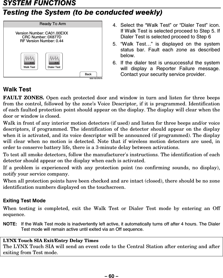 – 60 – SYSTEM FUNCTIONS Testing the System (to be conducted weekly)  Ready To ArmBack5000-100-076-V0Version Number: CA01.00EXXCRC Number: 0X877DRF Version Number: 0.44Walk Test Dialer Test 4. Select the “Walk Test” or “Dialer Test” icon. If Walk Test is selected proceed to Step 5. If Dialer Test is selected proceed to Step 6 5.  “Walk Test…” is displayed on the system status bar. Fault each zone as described below. 6.  If the dialer test is unsuccessful the system will display a Reporter Failure message. Contact your security service provider. Walk Test FAULT ZONES. Open each protected door and window in turn and listen for three beeps from the control, followed by the zone’s Voice Descriptor, if it is programmed. Identification of each faulted protection point should appear on the display. The display will clear when the door or window is closed. Walk in front of any interior motion detectors (if used) and listen for three beeps and/or voice descriptors, if programmed. The identification of the detector should appear on the display when it is activated, and its voice descriptor will be announced (if programmed). The display will clear when no motion is detected. Note that if wireless motion detectors are used, in order to conserve battery life, there is a 3-minute delay between activations. To test all smoke detectors, follow the manufacturer&apos;s instructions. The identification of each detector should appear on the display when each is activated. If a problem is experienced with any protection point (no confirming sounds, no display), notify your service company. When all protection points have been checked and are intact (closed), there should be no zone identification numbers displayed on the touchscreen.   Exiting Test Mode When testing is completed, exit the Walk Test or Dialer Test mode by entering an Off sequence.  NOTE:  If the Walk Test mode is inadvertently left active, it automatically turns off after 4 hours. The Dialer Test mode will remain active until exited via an Off sequence.  LYNX Touch SIA Exit/Entry Delay Times The LYNX Touch SIA will send an event code to the Central Station after entering and after exiting from Test mode. 