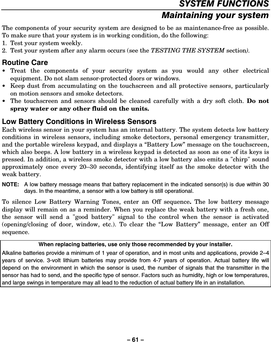 – 61 – SYSTEM FUNCTIONS Maintaining your system The components of your security system are designed to be as maintenance-free as possible. To make sure that your system is in working condition, do the following: 1.  Test your system weekly. 2.  Test your system after any alarm occurs (see the TESTING THE SYSTEM section). Routine Care • Treat the components of your security system as you would any other electrical equipment. Do not slam sensor-protected doors or windows. •  Keep dust from accumulating on the touchscreen and all protective sensors, particularly on motion sensors and smoke detectors. •  The touchscreen and sensors should be cleaned carefully with a dry soft cloth. Do not spray water or any other fluid on the units.  Low Battery Conditions in Wireless Sensors Each wireless sensor in your system has an internal battery. The system detects low battery conditions in wireless sensors, including smoke detectors, personal emergency transmitter, and the portable wireless keypad, and displays a “Battery Low” message on the touchscreen, which also beeps. A low battery in a wireless keypad is detected as soon as one of its keys is pressed. In addition, a wireless smoke detector with a low battery also emits a &quot;chirp&quot; sound approximately once every 20–30 seconds, identifying itself as the smoke detector with the weak battery. NOTE:   A low battery message means that battery replacement in the indicated sensor(s) is due within 30 days. In the meantime, a sensor with a low battery is still operational. To silence Low Battery Warning Tones, enter an Off sequence.  The low battery message display will remain on as a reminder. When you replace the weak battery with a fresh one, the sensor will send a &quot;good battery&quot; signal to the control when the sensor is activated (opening/closing of door, window, etc.). To clear the “Low Battery” message, enter an Off sequence.  When replacing batteries, use only those recommended by your installer. Alkaline batteries provide a minimum of 1 year of operation, and in most units and applications, provide 2–4 years of service. 3-volt lithium batteries may provide from 4-7 years of operation. Actual battery life will depend on the environment in which the sensor is used, the number of signals that the transmitter in the sensor has had to send, and the specific type of sensor. Factors such as humidity, high or low temperatures, and large swings in temperature may all lead to the reduction of actual battery life in an installation.  