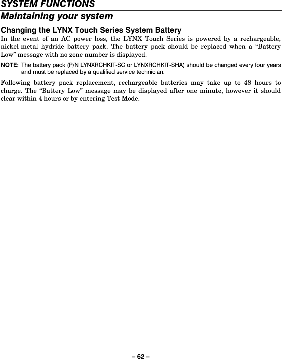 – 62 – SYSTEM FUNCTIONS Maintaining your system Changing the LYNX Touch Series System Battery In the event of an AC power loss, the LYNX Touch Series is powered by a rechargeable, nickel-metal hydride battery pack. The battery pack should be replaced when a “Battery Low” message with no zone number is displayed.  NOTE:  The battery pack (P/N LYNXRCHKIT-SC or LYNXRCHKIT-SHA) should be changed every four years and must be replaced by a qualified service technician.   Following battery pack replacement, rechargeable batteries may take up to 48 hours to charge. The “Battery Low” message may be displayed after one minute, however it should clear within 4 hours or by entering Test Mode. 