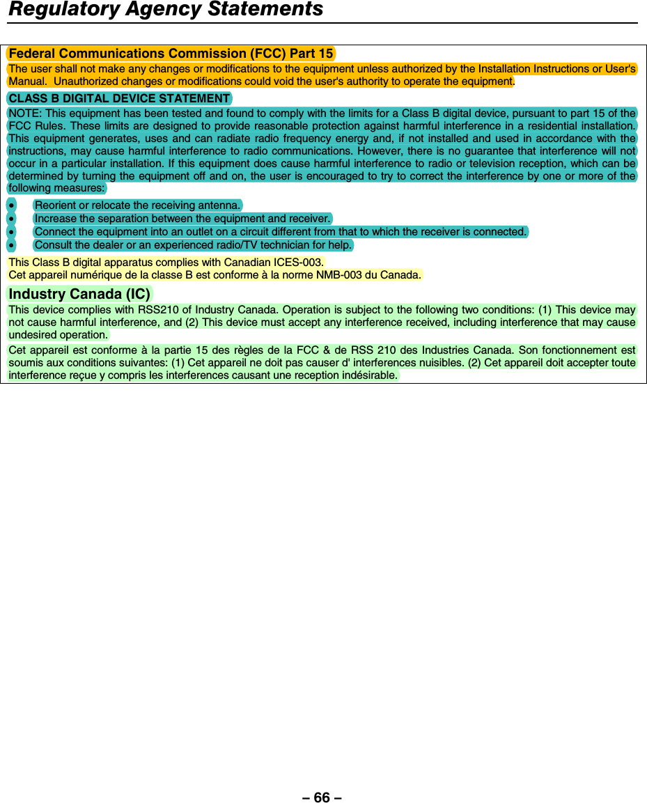 – 66 – Regulatory Agency Statements     Federal Communications Commission (FCC) Part 15 The user shall not make any changes or modifications to the equipment unless authorized by the Installation Instructions or User&apos;s Manual.  Unauthorized changes or modifications could void the user&apos;s authority to operate the equipment. CLASS B DIGITAL DEVICE STATEMENT NOTE: This equipment has been tested and found to comply with the limits for a Class B digital device, pursuant to part 15 of the FCC Rules. These limits are designed to provide reasonable protection against harmful interference in a residential installation. This equipment generates, uses and can radiate radio frequency energy and, if not installed and used in accordance with the instructions, may cause harmful interference to radio communications. However, there is no guarantee that interference will not occur in a particular installation. If this equipment does cause harmful interference to radio or television reception, which can be determined by turning the equipment off and on, the user is encouraged to try to correct the interference by one or more of the following measures: • Reorient or relocate the receiving antenna. •  Increase the separation between the equipment and receiver. •  Connect the equipment into an outlet on a circuit different from that to which the receiver is connected. •  Consult the dealer or an experienced radio/TV technician for help. This Class B digital apparatus complies with Canadian ICES-003. Cet appareil numérique de la classe B est conforme à la norme NMB-003 du Canada. Industry Canada (IC)  This device complies with RSS210 of Industry Canada. Operation is subject to the following two conditions: (1) This device may not cause harmful interference, and (2) This device must accept any interference received, including interference that may cause undesired operation. Cet appareil est conforme à la partie 15 des règles de la FCC &amp; de RSS 210 des Industries Canada. Son fonctionnement est soumis aux conditions suivantes: (1) Cet appareil ne doit pas causer d&apos; interferences nuisibles. (2) Cet appareil doit accepter toute interference reçue y compris les interferences causant une reception indésirable. 
