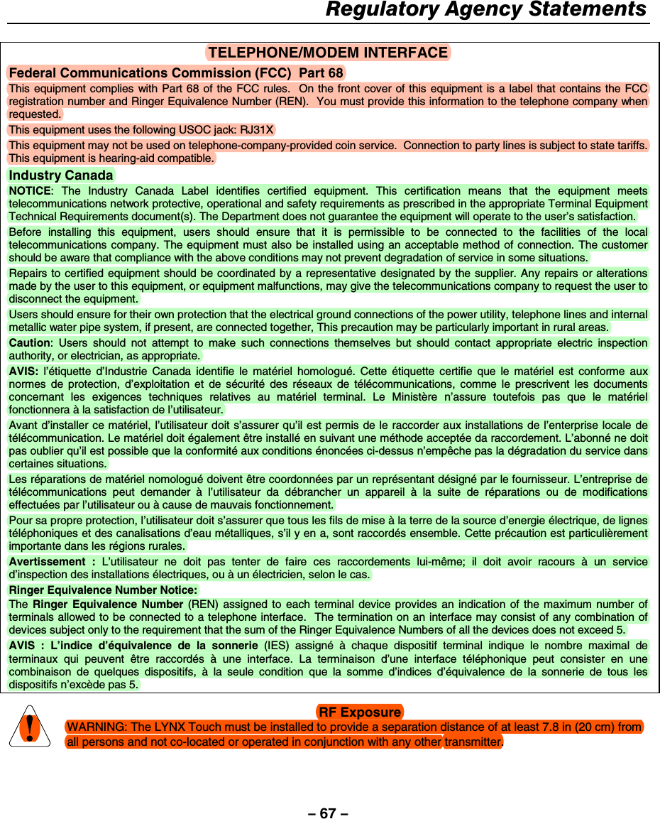– 67 – Regulatory Agency Statements   TELEPHONE/MODEM INTERFACE Federal Communications Commission (FCC)  Part 68 This equipment complies with Part 68 of the FCC rules.  On the front cover of this equipment is a label that contains the FCC registration number and Ringer Equivalence Number (REN).  You must provide this information to the telephone company when requested. This equipment uses the following USOC jack: RJ31X This equipment may not be used on telephone-company-provided coin service.  Connection to party lines is subject to state tariffs.  This equipment is hearing-aid compatible. Industry Canada NOTICE: The Industry Canada Label identifies certified equipment. This certification means that the equipment meets telecommunications network protective, operational and safety requirements as prescribed in the appropriate Terminal Equipment Technical Requirements document(s). The Department does not guarantee the equipment will operate to the user’s satisfaction. Before installing this equipment, users should ensure that it is permissible to be connected to the facilities of the local telecommunications company. The equipment must also be installed using an acceptable method of connection. The customer should be aware that compliance with the above conditions may not prevent degradation of service in some situations. Repairs to certified equipment should be coordinated by a representative designated by the supplier. Any repairs or alterations made by the user to this equipment, or equipment malfunctions, may give the telecommunications company to request the user to disconnect the equipment. Users should ensure for their own protection that the electrical ground connections of the power utility, telephone lines and internal metallic water pipe system, if present, are connected together, This precaution may be particularly important in rural areas. Caution: Users should not attempt to make such connections themselves but should contact appropriate electric inspection authority, or electrician, as appropriate. AVIS: l’étiquette d’Industrie Canada identifie le matériel homologué. Cette étiquette certifie que le matériel est conforme aux normes de protection, d’exploitation et de sécurité des réseaux de télécommunications, comme le prescrivent les documents concernant les exigences techniques relatives au matériel terminal. Le Ministère n’assure toutefois pas que le matériel fonctionnera à la satisfaction de l’utilisateur. Avant d’installer ce matériel, l’utilisateur doit s’assurer qu’il est permis de le raccorder aux installations de l’enterprise locale de télécommunication. Le matériel doit également être installé en suivant une méthode acceptée da raccordement. L’abonné ne doit pas oublier qu’il est possible que la conformité aux conditions énoncées ci-dessus n’empêche pas la dégradation du service dans certaines situations. Les réparations de matériel nomologué doivent être coordonnées par un représentant désigné par le fournisseur. L’entreprise de télécommunications peut demander à l’utilisateur da débrancher un appareil à la suite de réparations ou de modifications effectuées par l’utilisateur ou à cause de mauvais fonctionnement. Pour sa propre protection, l’utilisateur doit s’assurer que tous les fils de mise à la terre de la source d’energie électrique, de lignes téléphoniques et des canalisations d’eau métalliques, s’il y en a, sont raccordés ensemble. Cette précaution est particulièrement importante dans les régions rurales. Avertissement : L’utilisateur ne doit pas tenter de faire ces raccordements lui-même; il doit avoir racours à un service d’inspection des installations électriques, ou à un électricien, selon le cas. Ringer Equivalence Number Notice: The  Ringer Equivalence Number (REN) assigned to each terminal device provides an indication of the maximum number of terminals allowed to be connected to a telephone interface.  The termination on an interface may consist of any combination of devices subject only to the requirement that the sum of the Ringer Equivalence Numbers of all the devices does not exceed 5. AVIS : L’indice d’équivalence de la sonnerie (IES) assigné à chaque dispositif terminal indique le nombre maximal de terminaux qui peuvent être raccordés  à une interface. La terminaison d’une interface téléphonique peut consister en une combinaison de quelques dispositifs, à la seule condition que la somme d’indices d’équivalence de la sonnerie de tous les dispositifs n’excède pas 5.   RF Exposure WARNING: The LYNX Touch must be installed to provide a separation distance of at least 7.8 in (20 cm) from all persons and not co-located or operated in conjunction with any other transmitter.  