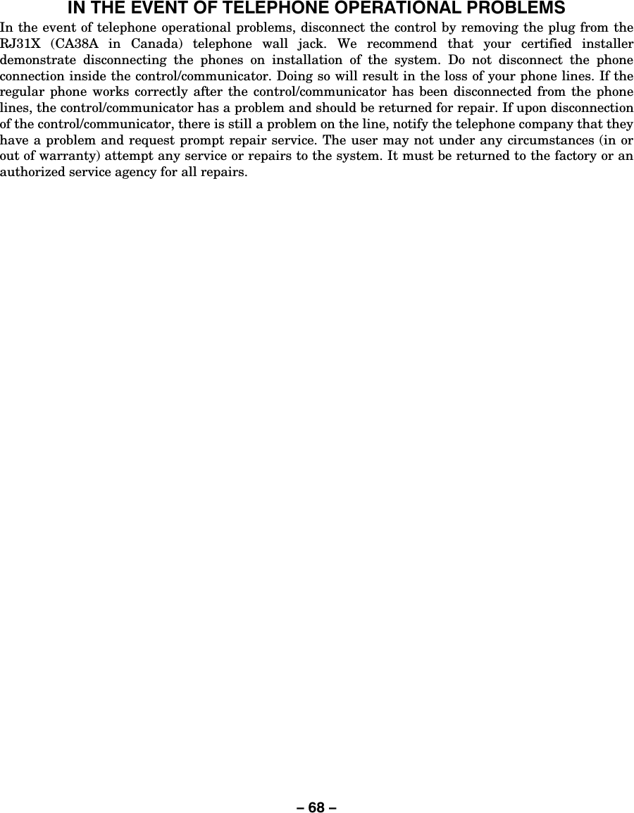 – 68 – IN THE EVENT OF TELEPHONE OPERATIONAL PROBLEMS In the event of telephone operational problems, disconnect the control by removing the plug from the RJ31X (CA38A in Canada) telephone wall jack. We recommend that your certified installer demonstrate disconnecting the phones on installation of the system. Do not disconnect the phone connection inside the control/communicator. Doing so will result in the loss of your phone lines. If the regular phone works correctly after the control/communicator has been disconnected from the phone lines, the control/communicator has a problem and should be returned for repair. If upon disconnection of the control/communicator, there is still a problem on the line, notify the telephone company that they have a problem and request prompt repair service. The user may not under any circumstances (in or out of warranty) attempt any service or repairs to the system. It must be returned to the factory or an authorized service agency for all repairs. 