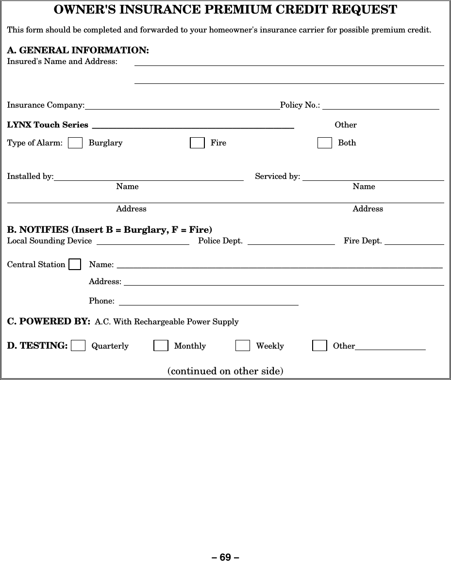 – 69 – OWNER&apos;S INSURANCE PREMIUM CREDIT REQUEST This form should be completed and forwarded to your homeowner&apos;s insurance carrier for possible premium credit.  A. GENERAL INFORMATION: Insured&apos;s Name and Address:          Insurance Company:  Policy No.:      LYNX Touch Series _________________________________________________  Other   Type of Alarm:          Burglary         Fire         Both   Installed by:       Serviced by:     Name  Name          Address  Address  B. NOTIFIES (Insert B = Burglary, F = Fire) Local Sounding Device      Police Dept.     Fire Dept.     Central Station         Name: _______________________________________________________________________________  Address:       Phone:      C. POWERED BY:  A.C. With Rechargeable Power Supply  D. TESTING:         Quarterly          Monthly          Weekly         Other    (continued on other side) 