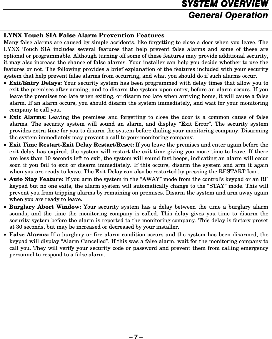 – 7 – SYSTEM OVERVIEWSYSTEM OVERVIEWSYSTEM OVERVIEWSYSTEM OVERVIEW    General Operation  LYNX Touch SIA False Alarm Prevention Features Many false alarms are caused by simple accidents, like forgetting to close a door when you leave. The LYNX Touch SIA includes several features that help prevent false alarms and some of these are optional or programmable. Although turning off some of these features may provide additional security, it may also increase the chance of false alarms. Your installer can help you decide whether to use the features or not. The following provides a brief explanation of the features included with your security system that help prevent false alarms from occurring, and what you should do if such alarms occur. • Exit/Entry Delays: Your security system has been programmed with delay times that allow you to exit the premises after arming, and to disarm the system upon entry, before an alarm occurs. If you leave the premises too late when exiting, or disarm too late when arriving home, it will cause a false alarm. If an alarm occurs, you should disarm the system immediately, and wait for your monitoring company to call you. • Exit Alarms: Leaving the premises and forgetting to close the door is a common cause of false alarms. The security system will sound an alarm, and display “Exit Error”. The security system provides extra time for you to disarm the system before dialing your monitoring company. Disarming the system immediately may prevent a call to your monitoring company. • Exit Time Restart-Exit Delay Restart/Reset: If you leave the premises and enter again before the exit delay has expired, the system will restart the exit time giving you more time to leave. If there are less than 10 seconds left to exit, the system will sound fast beeps, indicating an alarm will occur soon if you fail to exit or disarm immediately. If this occurs, disarm the system and arm it again when you are ready to leave. The Exit Delay can also be restarted by pressing the RESTART Icon. • Auto Stay Feature: If you arm the system in the “AWAY” mode from the control’s keypad or an RF keypad but no one exits, the alarm system will automatically change to the “STAY” mode. This will prevent you from tripping alarms by remaining on premises. Disarm the system and arm away again when you are ready to leave. • Burglary Abort Window: Your security system has a delay between the time a burglary alarm sounds, and the time the monitoring company is called. This delay gives you time to disarm the security system before the alarm is reported to the monitoring company. This delay is factory preset at 30 seconds, but may be increased or decreased by your installer. • False Alarms: If a burglary or fire alarm condition occurs and the system has been disarmed, the keypad will display “Alarm Cancelled”. If this was a false alarm, wait for the monitoring company to call you. They will verify your security code or password and prevent them from calling emergency personnel to respond to a false alarm.  