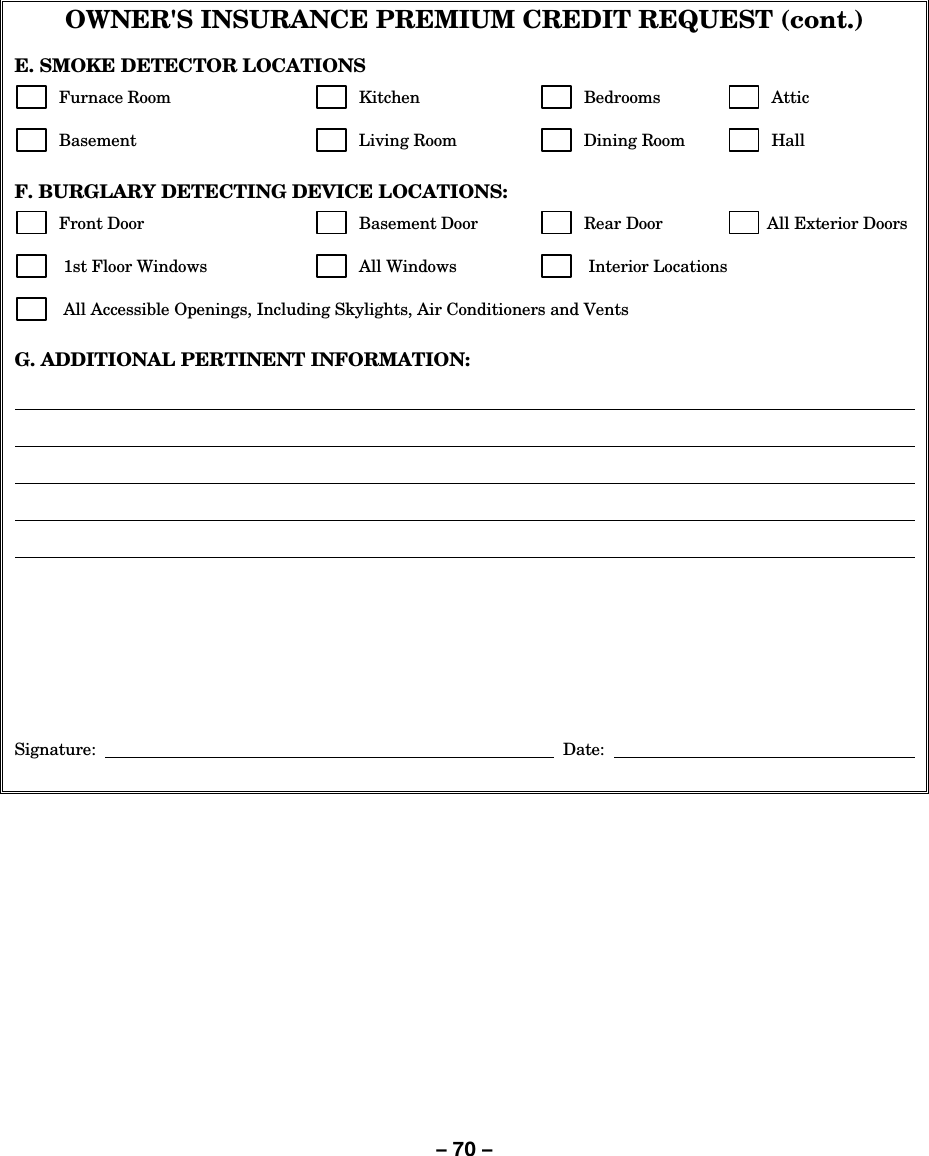 – 70 – OWNER&apos;S INSURANCE PREMIUM CREDIT REQUEST (cont.)  E. SMOKE DETECTOR LOCATIONS        Furnace Room         Kitchen           Bedrooms           Attic         Basement             Living Room          Dining Room           Hall   F. BURGLARY DETECTING DEVICE LOCATIONS:        Front Door            Basement Door           Rear Door          All Exterior Doors         1st Floor Windows          All Windows           Interior Locations         All Accessible Openings, Including Skylights, Air Conditioners and Vents  G. ADDITIONAL PERTINENT INFORMATION:                       Signature:         Date:      