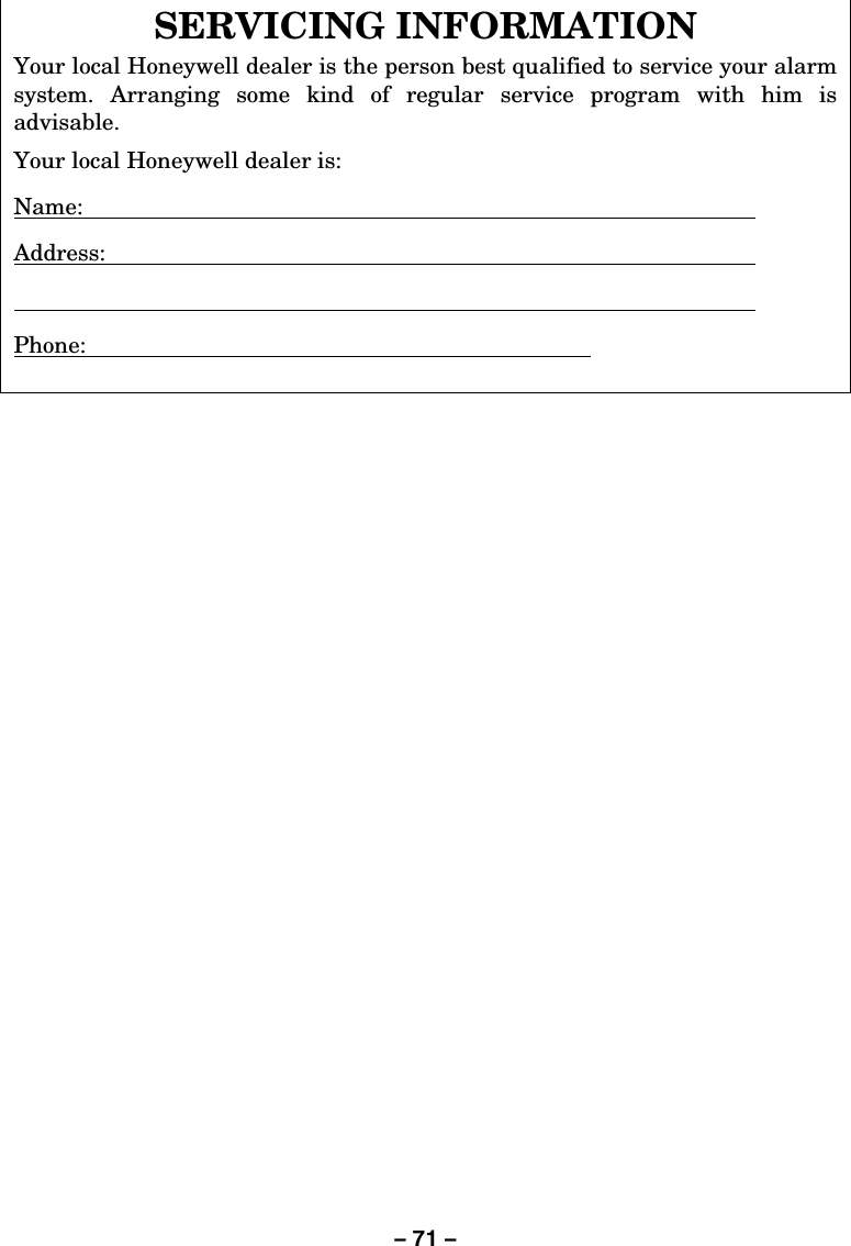 – 71 –  SERVICING INFORMATION Your local Honeywell dealer is the person best qualified to service your alarm system. Arranging some kind of regular service program with him is advisable.  Your local Honeywell dealer is: Name:   Address:      Phone:          