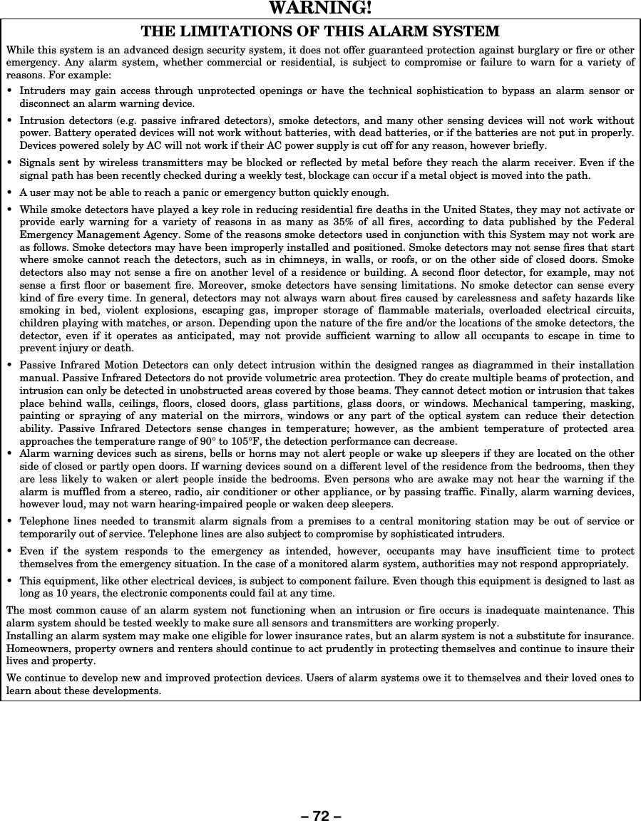 – 72 – WARNING!   THE LIMITATIONS OF THIS ALARM SYSTEM While this system is an advanced design security system, it does not offer guaranteed protection against burglary or fire or other emergency. Any alarm system, whether commercial or residential, is subject to compromise or failure to warn for a variety of reasons. For example: •  Intruders may gain access through unprotected openings or have the technical sophistication to bypass an alarm sensor or disconnect an alarm warning device. •  Intrusion detectors (e.g. passive infrared detectors), smoke detectors, and many other sensing devices will not work without power. Battery operated devices will not work without batteries, with dead batteries, or if the batteries are not put in properly. Devices powered solely by AC will not work if their AC power supply is cut off for any reason, however briefly. •  Signals sent by wireless transmitters may be blocked or reflected by metal before they reach the alarm receiver. Even if the signal path has been recently checked during a weekly test, blockage can occur if a metal object is moved into the path. •  A user may not be able to reach a panic or emergency button quickly enough. •  While smoke detectors have played a key role in reducing residential fire deaths in the United States, they may not activate or provide early warning for a variety of reasons in as many as 35% of all fires, according to data published by the Federal Emergency Management Agency. Some of the reasons smoke detectors used in conjunction with this System may not work are as follows. Smoke detectors may have been improperly installed and positioned. Smoke detectors may not sense fires that start where smoke cannot reach the detectors, such as in chimneys, in walls, or roofs, or on the other side of closed doors. Smoke detectors also may not sense a fire on another level of a residence or building. A second floor detector, for example, may not sense a first floor or basement fire. Moreover, smoke detectors have sensing limitations. No smoke detector can sense every kind of fire every time. In general, detectors may not always warn about fires caused by carelessness and safety hazards like smoking in bed, violent explosions, escaping gas, improper storage of flammable materials, overloaded electrical circuits, children playing with matches, or arson. Depending upon the nature of the fire and/or the locations of the smoke detectors, the detector, even if it operates as anticipated, may not provide sufficient warning to allow all occupants to escape in time to prevent injury or death. •  Passive Infrared Motion Detectors can only detect intrusion within the designed ranges as diagrammed in their installation manual. Passive Infrared Detectors do not provide volumetric area protection. They do create multiple beams of protection, and intrusion can only be detected in unobstructed areas covered by those beams. They cannot detect motion or intrusion that takes place behind walls, ceilings, floors, closed doors, glass partitions, glass doors, or windows. Mechanical tampering, masking, painting or spraying of any material on the mirrors, windows or any part of the optical system can reduce their detection ability. Passive Infrared Detectors sense changes in temperature; however, as the ambient temperature of protected area approaches the temperature range of 90° to 105°F, the detection performance can decrease. •  Alarm warning devices such as sirens, bells or horns may not alert people or wake up sleepers if they are located on the other side of closed or partly open doors. If warning devices sound on a different level of the residence from the bedrooms, then they are less likely to waken or alert people inside the bedrooms. Even persons who are awake may not hear the warning if the alarm is muffled from a stereo, radio, air conditioner or other appliance, or by passing traffic. Finally, alarm warning devices, however loud, may not warn hearing-impaired people or waken deep sleepers. •  Telephone lines needed to transmit alarm signals from a premises to a central monitoring station may be out of service or temporarily out of service. Telephone lines are also subject to compromise by sophisticated intruders. • Even if the system responds to the emergency as intended, however, occupants may have insufficient time to protect themselves from the emergency situation. In the case of a monitored alarm system, authorities may not respond appropriately. •  This equipment, like other electrical devices, is subject to component failure. Even though this equipment is designed to last as long as 10 years, the electronic components could fail at any time. The most common cause of an alarm system not functioning when an intrusion or fire occurs is inadequate maintenance. This alarm system should be tested weekly to make sure all sensors and transmitters are working properly. Installing an alarm system may make one eligible for lower insurance rates, but an alarm system is not a substitute for insurance. Homeowners, property owners and renters should continue to act prudently in protecting themselves and continue to insure their lives and property. We continue to develop new and improved protection devices. Users of alarm systems owe it to themselves and their loved ones to learn about these developments.     