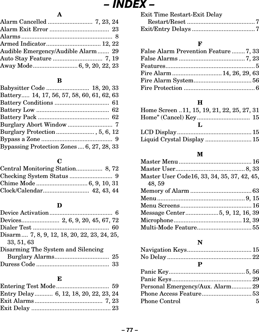 – 77 – – INDEX – A Alarm Cancelled ...........................  7, 23, 24 Alarm Exit Error ....................................  23 Alarms .......................................................  8 Armed Indicator................................. 12, 22 Audible Emergency/Audible Alarm .......  29 Auto Stay Feature ..............................  7, 19 Away Mode........................... 6, 9, 20, 22, 23  B Babysitter Code ..........................  18, 20, 33 Battery..... 14, 17, 56, 57, 58, 60, 61, 62, 63 Battery Conditions .................................  61 Battery Low ............................................  62 Battery Pack ...........................................  62 Burglary Abort Window ...........................  7 Burglary Protection ....................... , 5, 6, 12 Bypass a Zone ...........................................  9 Bypassing Protection Zones .... 6, 27, 28, 33  C Central Monitoring Station................  8, 72 Checking System Status ..........................  9 Chime Mode ............................... 6, 9, 10, 31 Clock/Calendar............................  42, 43, 44  D Device Activation......................................  6 Devices.......................  2, 6, 9, 20, 45, 67, 72 Dialer Test ..............................................  60 Disarm ....  7, 8, 9, 12, 18, 20, 22, 23, 24, 25, 33, 51, 63 Disarming The System and Silencing Burglary Alarms.................................  25 Duress Code ............................................  33  E Entering Test Mode ................................  59 Entry Delay...........  6, 12, 18, 20, 22, 23, 24 Exit Alarms .........................................  7, 23 Exit Delay ................................................ 23 Exit Time Restart-Exit Delay Restart/Reset ......................................... 7 Exit/Entry Delays ...................................... 7  F False Alarm Prevention Feature ........ 7, 33 False Alarms ........................................ 7, 23 Features...................................................... 5 Fire Alarm .............................. 14, 26, 29, 63 Fire Alarm System................................... 56 Fire Protection ........................................... 6  H Home Screen ..11, 15, 19, 21, 22, 25, 27, 31 Home” (Cancel) Key ................................  15 L LCD Display............................................. 15 Liquid Crystal Display ............................ 15  M Master Menu ............................................ 16 Master User.......................................... 8, 33 Master User Code16, 33, 34, 35, 37, 42, 45, 48, 59 Memory of Alarm ..................................... 63 Menu ..................................................... 9, 15 Menu Screens ........................................... 16 Message Center....................5, 9, 12, 16, 39 Microphone......................................... 12, 39 Multi-Mode Feature................................. 55  N Navigation Keys....................................... 15 No Delay ................................................... 22 P Panic Key.............................................. 5, 56 Panic Keys ................................................ 29 Personal Emergency/Aux. Alarm............ 29 Phone Access Feature.............................. 53 Phone Control  5 