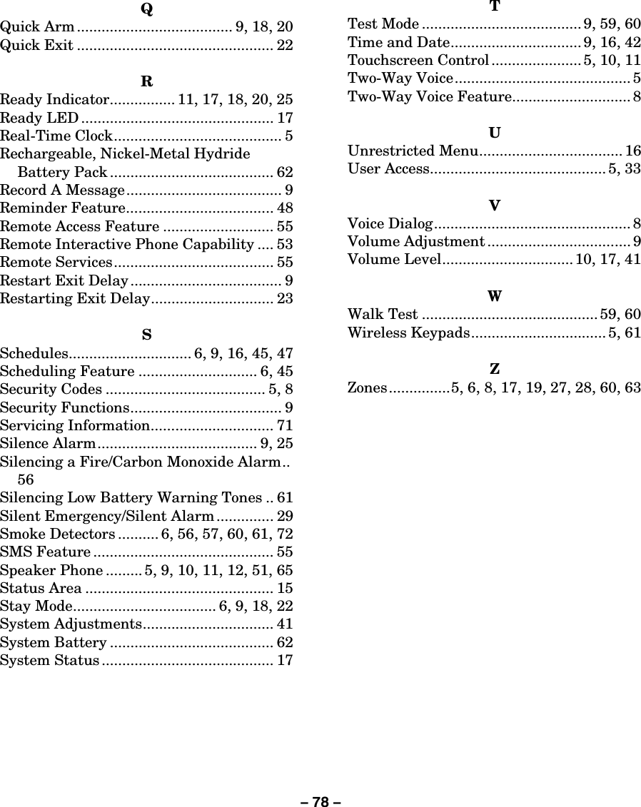 – 78 –  Q Quick Arm ...................................... 9, 18, 20 Quick Exit ................................................ 22  R Ready Indicator................ 11, 17, 18, 20, 25 Ready LED ............................................... 17 Real-Time Clock......................................... 5 Rechargeable, Nickel-Metal Hydride Battery Pack ........................................ 62 Record A Message...................................... 9 Reminder Feature.................................... 48 Remote Access Feature ........................... 55 Remote Interactive Phone Capability .... 53 Remote Services....................................... 55 Restart Exit Delay ..................................... 9 Restarting Exit Delay.............................. 23  S Schedules.............................. 6, 9, 16, 45, 47 Scheduling Feature ............................. 6, 45 Security Codes ....................................... 5, 8 Security Functions..................................... 9 Servicing Information.............................. 71 Silence Alarm....................................... 9, 25 Silencing a Fire/Carbon Monoxide Alarm..  56 Silencing Low Battery Warning Tones .. 61 Silent Emergency/Silent Alarm .............. 29 Smoke Detectors .......... 6, 56, 57, 60, 61, 72 SMS Feature ............................................ 55 Speaker Phone ......... 5, 9, 10, 11, 12, 51, 65 Status Area .............................................. 15 Stay Mode................................... 6, 9, 18, 22 System Adjustments................................ 41 System Battery ........................................ 62 System Status .......................................... 17  T Test Mode ....................................... 9, 59, 60 Time and Date................................ 9, 16, 42 Touchscreen Control ...................... 5, 10, 11 Two-Way Voice........................................... 5 Two-Way Voice Feature............................. 8  U Unrestricted Menu................................... 16 User Access........................................... 5, 33  V Voice Dialog................................................ 8 Volume Adjustment ................................... 9 Volume Level................................ 10, 17, 41  W Walk Test ...........................................59, 60 Wireless Keypads................................. 5, 61  Z Zones...............5, 6, 8, 17, 19, 27, 28, 60, 63     