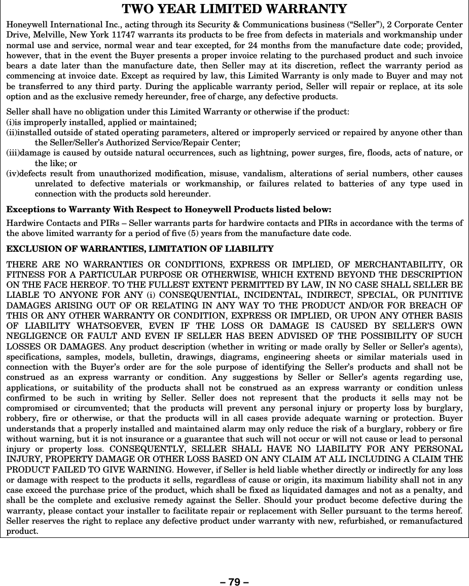 – 79 – TWO YEAR LIMITED WARRANTY Honeywell International Inc., acting through its Security &amp; Communications business (“Seller”), 2 Corporate Center Drive, Melville, New York 11747 warrants its products to be free from defects in materials and workmanship under normal use and service, normal wear and tear excepted, for 24 months from the manufacture date code; provided, however, that in the event the Buyer presents a proper invoice relating to the purchased product and such invoice bears a date later than the manufacture date, then Seller may at its discretion, reflect the warranty period as commencing at invoice date. Except as required by law, this Limited Warranty is only made to Buyer and may not be transferred to any third party. During the applicable warranty period, Seller will repair or replace, at its sole option and as the exclusive remedy hereunder, free of charge, any defective products.  Seller shall have no obligation under this Limited Warranty or otherwise if the product:  (i)is improperly installed, applied or maintained; (ii)installed outside of stated operating parameters, altered or improperly serviced or repaired by anyone other than the Seller/Seller’s Authorized Service/Repair Center; (iii)damage is caused by outside natural occurrences, such as lightning, power surges, fire, floods, acts of nature, or the like; or (iv)defects result from unauthorized modification, misuse, vandalism, alterations of serial numbers, other causes unrelated to defective materials or workmanship, or failures related to batteries of any type used in connection with the products sold hereunder.  Exceptions to Warranty With Respect to Honeywell Products listed below: Hardwire Contacts and PIRs – Seller warrants parts for hardwire contacts and PIRs in accordance with the terms of the above limited warranty for a period of five (5) years from the manufacture date code.  EXCLUSION OF WARRANTIES, LIMITATION OF LIABILITY  THERE ARE NO WARRANTIES OR CONDITIONS, EXPRESS OR IMPLIED, OF MERCHANTABILITY, OR FITNESS FOR A PARTICULAR PURPOSE OR OTHERWISE, WHICH EXTEND BEYOND THE DESCRIPTION ON THE FACE HEREOF. TO THE FULLEST EXTENT PERMITTED BY LAW, IN NO CASE SHALL SELLER BE LIABLE TO ANYONE FOR ANY (i) CONSEQUENTIAL, INCIDENTAL, INDIRECT, SPECIAL, OR PUNITIVE DAMAGES ARISING OUT OF OR RELATING IN ANY WAY TO THE PRODUCT AND/OR FOR BREACH OF THIS OR ANY OTHER WARRANTY OR CONDITION, EXPRESS OR IMPLIED, OR UPON ANY OTHER BASIS OF LIABILITY WHATSOEVER, EVEN IF THE LOSS OR DAMAGE IS CAUSED BY SELLER’S OWN NEGLIGENCE OR FAULT AND EVEN IF SELLER HAS BEEN ADVISED OF THE POSSIBILITY OF SUCH LOSSES OR DAMAGES. Any product description (whether in writing or made orally by Seller or Seller’s agents), specifications, samples, models, bulletin, drawings, diagrams, engineering sheets or similar materials used in connection with the Buyer’s order are for the sole purpose of identifying the Seller’s products and shall not be construed as an express warranty or condition. Any suggestions by Seller or Seller’s agents regarding use, applications, or suitability of the products shall not be construed as an express warranty or condition unless confirmed to be such in writing by Seller. Seller does not represent that the products it sells may not be compromised or circumvented; that the products will prevent any personal injury or property loss by burglary, robbery, fire or otherwise, or that the products will in all cases provide adequate warning or protection. Buyer understands that a properly installed and maintained alarm may only reduce the risk of a burglary, robbery or fire without warning, but it is not insurance or a guarantee that such will not occur or will not cause or lead to personal injury or property loss. CONSEQUENTLY, SELLER SHALL HAVE NO LIABILITY FOR ANY PERSONAL INJURY, PROPERTY DAMAGE OR OTHER LOSS BASED ON ANY CLAIM AT ALL INCLUDING A CLAIM THE PRODUCT FAILED TO GIVE WARNING. However, if Seller is held liable whether directly or indirectly for any loss or damage with respect to the products it sells, regardless of cause or origin, its maximum liability shall not in any case exceed the purchase price of the product, which shall be fixed as liquidated damages and not as a penalty, and shall be the complete and exclusive remedy against the Seller. Should your product become defective during the warranty, please contact your installer to facilitate repair or replacement with Seller pursuant to the terms hereof. Seller reserves the right to replace any defective product under warranty with new, refurbished, or remanufactured product.   
