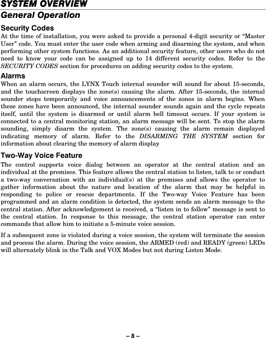 – 8 – SYSTEM OVERVIESYSTEM OVERVIESYSTEM OVERVIESYSTEM OVERVIEWWWW    General Operation Security Codes At the time of installation, you were asked to provide a personal 4-digit security or “Master User” code. You must enter the user code when arming and disarming the system, and when performing other system functions. As an additional security feature, other users who do not need to know your code can be assigned up to 14 different security codes. Refer to the SECURITY CODES section for procedures on adding security codes to the system. Alarms When an alarm occurs, the LYNX Touch internal sounder will sound for about 15-seconds, and the touchscreen displays the zone(s) causing the alarm. After 15-seconds, the internal sounder stops temporarily and voice announcements of the zones in alarm begins. When these zones have been announced, the internal sounder sounds again and the cycle repeats itself, until the system is disarmed or until alarm bell timeout occurs. If your system is connected to a central monitoring station, an alarm message will be sent. To stop the alarm sounding, simply disarm the system. The zone(s) causing the alarm remain displayed indicating memory of alarm. Refer to the DISARMING THE SYSTEM section for information about clearing the memory of alarm display Two-Way Voice Feature The control supports voice dialog between an operator at the central station and an individual at the premises. This feature allows the central station to listen, talk to or conduct a two-way conversation with an individual(s) at the premises and allows the operator to gather information about the nature and location of the alarm that may be helpful in responding to police or rescue departments. If the Two-way Voice Feature has been programmed and an alarm condition is detected, the system sends an alarm message to the central station. After acknowledgement is received, a “listen in to follow” message is sent to the central station. In response to this message, the central station operator can enter commands that allow him to initiate a 5-minute voice session.  If a subsequent zone is violated during a voice session, the system will terminate the session and process the alarm. During the voice session, the ARMED (red) and READY (green) LEDs will alternately blink in the Talk and VOX Modes but not during Listen Mode.   