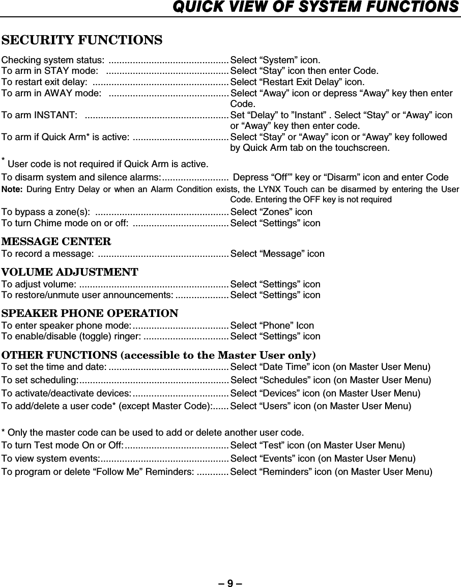– 9 – QUICK VIEW OF SYSTEM FUNCTIONSQUICK VIEW OF SYSTEM FUNCTIONSQUICK VIEW OF SYSTEM FUNCTIONSQUICK VIEW OF SYSTEM FUNCTIONS     SECURITY FUNCTIONS Checking system status:  ............................................. Select “System” icon. To arm in STAY mode:   ..............................................Select “Stay” icon then enter Code. To restart exit delay:  ................................................... Select “Restart Exit Delay” icon. To arm in AWAY mode:   ............................................. Select “Away” icon or depress “Away” key then enter Code. To arm INSTANT:   ...................................................... Set “Delay” to ”Instant” . Select “Stay” or “Away” icon or “Away” key then enter code. To arm if Quick Arm* is active: .................................... Select “Stay” or “Away” icon or “Away” key followed by Quick Arm tab on the touchscreen.  * User code is not required if Quick Arm is active. To disarm system and silence alarms:.........................  Depress “Off’” key or “Disarm” icon and enter Code Note: During Entry Delay or when an Alarm Condition exists, the LYNX Touch can be disarmed by entering the User Code. Entering the OFF key is not required  To bypass a zone(s):  .................................................. Select “Zones” icon To turn Chime mode on or off:  .................................... Select “Settings” icon MESSAGE CENTER To record a message: ................................................. Select “Message” icon VOLUME ADJUSTMENT To adjust volume: ........................................................ Select “Settings” icon To restore/unmute user announcements: .................... Select “Settings” icon SPEAKER PHONE OPERATION To enter speaker phone mode:.................................... Select “Phone” Icon To enable/disable (toggle) ringer: ................................ Select “Settings” icon OTHER FUNCTIONS (accessible to the Master User only) To set the time and date: ............................................. Select “Date Time” icon (on Master User Menu) To set scheduling:........................................................ Select “Schedules” icon (on Master User Menu) To activate/deactivate devices:.................................... Select “Devices” icon (on Master User Menu) To add/delete a user code* (except Master Code):...... Select “Users” icon (on Master User Menu)  * Only the master code can be used to add or delete another user code. To turn Test mode On or Off:....................................... Select “Test” icon (on Master User Menu) To view system events:................................................ Select “Events” icon (on Master User Menu) To program or delete “Follow Me” Reminders: ............Select “Reminders” icon (on Master User Menu)    