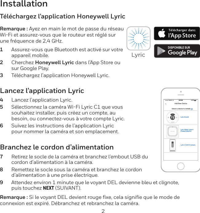 2InstallationLancez l&rsquo;application Lyric4  Lancez l&rsquo;application Lyric.5  S&eacute;lectionnez la cam&eacute;ra WiFi Lyric C1 que vous souhaitez installer, puis cr&eacute;ez un compte, au besoin, ou connectez-vous &agrave; votre compte Lyric.6  Suivez les instructions de l&rsquo;application Lyric pour nommer la cam&eacute;ra et son emplacement.T&eacute;l&eacute;chargez l&rsquo;application Honeywell LyricRemarque : Ayez en main le mot de passe du r&eacute;seau WiFi et assurez-vous que le routeur est r&eacute;gl&eacute; sur une fr&eacute;quence de 2,4 GHz.1  Assurez-vous que Bluetooth est activ&eacute; sur votre appareil mobile.2  Cherchez Honeywell Lyric dans l&rsquo;App Store ou sur Google Play.3  T&eacute;l&eacute;chargez l&rsquo;application Honeywell Lyric.Branchez le cordon d&rsquo;alimentation7  Retirez le socle de la cam&eacute;ra et branchez l&rsquo;embout USB du cordon d&rsquo;alimentation &agrave; la cam&eacute;ra.8  Remettez le socle sous la cam&eacute;ra et branchez le cordon d&rsquo;alimentation &agrave; une prise &eacute;lectrique.9  Attendez environ 1 minute que le voyant DEL devienne bleu et clignote, puis touchez NEXT (SUIVANT).Remarque : Si le voyant DEL devient rouge fixe, cela signifie que le mode de connexion est expir&eacute;. D&eacute;branchez et rebranchez la cam&eacute;ra.Select a device to installlCarrier 100%8:08 AMAdd New DeviceLyric C1 Wi-Fi CameraLyric RoundLyric Water Leak &amp; Freeze Detector Lyric