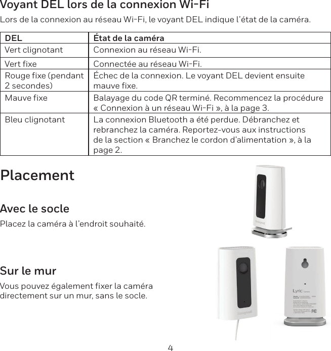 4Voyant DEL lors de la connexion Wi-FiLors de la connexion au r&eacute;seau WiFi, le voyant DEL indique l&rsquo;&eacute;tat de la cam&eacute;ra.DEL &Eacute;tat de la cam&eacute;raVert clignotant Connexion au r&eacute;seau WiFi.Vert fixe Connect&eacute;e au r&eacute;seau WiFi.Rouge fixe (pendant 2 secondes)&Eacute;chec de la connexion. Le voyant DEL devient ensuite mauve fixe.Mauve fixe Balayage du code QR termin&eacute;. Recommencez la proc&eacute;dure &laquo; Connexion &agrave; un r&eacute;seau WiFi &raquo;, &agrave; la page 3.Bleu clignotant La connexion Bluetooth a &eacute;t&eacute; perdue. D&eacute;branchez et rebranchez la cam&eacute;ra. Reportez-vous aux instructions de la section &laquo; Branchez le cordon d&rsquo;alimentation &raquo;, &agrave; la page 2.PlacementAvec le soclePlacez la cam&eacute;ra &agrave; l&rsquo;endroit souhait&eacute;.Sur le murVous pouvez &eacute;galement fixer la cam&eacute;ra directement sur un mur, sans le socle.