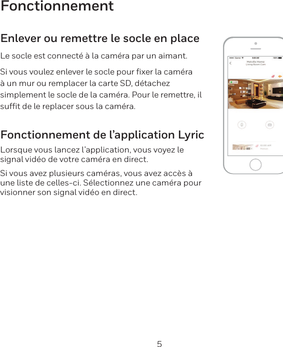4 5FonctionnementEnlever ou remettre le socle en placeLe socle est connect&eacute; &agrave; la cam&eacute;ra par un aimant.Si vous voulez enlever le socle pour ﬁxer la cam&eacute;ra &agrave; un mur ou remplacer la carte SD, d&eacute;tachez simplement le socle de la cam&eacute;ra. Pour le remettre, il sufﬁt de le replacer sous la cam&eacute;ra.Fonctionnement de l&rsquo;application LyricLorsque vous lancez l&rsquo;application, vous voyez le signal vid&eacute;o de votre cam&eacute;ra en direct.Si vous avez plusieurs cam&eacute;ras, vous avez acc&egrave;s &agrave; une liste de celles-ci. S&eacute;lectionnez une cam&eacute;ra pour visionner son signal vid&eacute;o en direct.