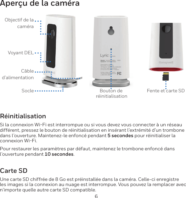 6Aper&ccedil;u de la cam&eacute;raObjectif de la cam&eacute;raVoyant DELC&acirc;ble d&rsquo;alimentationSocle Bouton de  r&eacute;initialisationFente et carte SDR&eacute;initialisationSi la connexion WiFi est interrompue ou si vous devez vous connecter &agrave; un r&eacute;seau diff&eacute;rent, pressez le bouton de r&eacute;initialisation en ins&eacute;rant l&rsquo;extr&eacute;mit&eacute; d&rsquo;un trombone dans l&rsquo;ouverture. Maintenez-le enfonc&eacute; pendant 5 secondes pour r&eacute;initialiser la connexion WiFi.Pour restaurer les param&egrave;tres par d&eacute;faut, maintenez le trombone enfonc&eacute; dans l&rsquo;ouverture pendant 10 secondes.Carte SDUne carte SD chiffr&eacute;e de 8 Go est pr&eacute;install&eacute;e dans la cam&eacute;ra. Celle-ci enregistre les images si la connexion au nuage est interrompue. Vous pouvez la remplacer avec n&rsquo;importe quelle autre carte SD compatible.