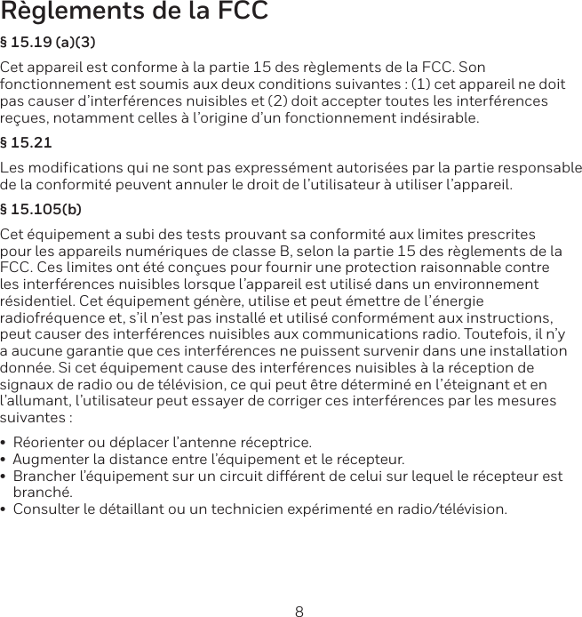 8 9R&egrave;glements de la FCC&sect; 15.19 (a)(3)Cet appareil est conforme &agrave; la partie 15 des r&egrave;glements de la FCC. Son fonctionnement est soumis aux deux conditions suivantes : (1) cet appareil ne doit pas causer d&rsquo;interf&eacute;rences nuisibles et (2) doit accepter toutes les interf&eacute;rences re&ccedil;ues, notamment celles &agrave; l&rsquo;origine d&rsquo;un fonctionnement ind&eacute;sirable.&sect; 15.21Les modifications qui ne sont pas express&eacute;ment autoris&eacute;es par la partie responsable de la conformit&eacute; peuvent annuler le droit de l&rsquo;utilisateur &agrave; utiliser l&rsquo;appareil. &sect; 15.105(b)Cet &eacute;quipement a subi des tests prouvant sa conformit&eacute; aux limites prescrites pour les appareils num&eacute;riques de classe B, selon la partie 15 des r&egrave;glements de la FCC. Ces limites ont &eacute;t&eacute; con&ccedil;ues pour fournir une protection raisonnable contre les interf&eacute;rences nuisibles lorsque l&rsquo;appareil est utilis&eacute; dans un environnement r&eacute;sidentiel. Cet &eacute;quipement g&eacute;n&egrave;re, utilise et peut &eacute;mettre de l&rsquo;&eacute;nergie radiofr&eacute;quence et, s&rsquo;il n&rsquo;est pas install&eacute; et utilis&eacute; conform&eacute;ment aux instructions, peut causer des interf&eacute;rences nuisibles aux communications radio. Toutefois, il n&rsquo;y a aucune garantie que ces interf&eacute;rences ne puissent survenir dans une installation donn&eacute;e. Si cet &eacute;quipement cause des interf&eacute;rences nuisibles &agrave; la r&eacute;ception de signaux de radio ou de t&eacute;l&eacute;vision, ce qui peut &ecirc;tre d&eacute;termin&eacute; en l&rsquo;&eacute;teignant et en l&rsquo;allumant, l&rsquo;utilisateur peut essayer de corriger ces interf&eacute;rences par les mesures suivantes :&bull;R&eacute;orienter ou d&eacute;placer l&rsquo;antenne r&eacute;ceptrice.&bull;Augmenter la distance entre l&rsquo;&eacute;quipement et le r&eacute;cepteur.&bull;Brancher l&rsquo;&eacute;quipement sur un circuit diff&eacute;rent de celui sur lequel le r&eacute;cepteur estbranch&eacute;.&bull;Consulter le d&eacute;taillant ou un technicien exp&eacute;riment&eacute; en radio/t&eacute;l&eacute;vision.