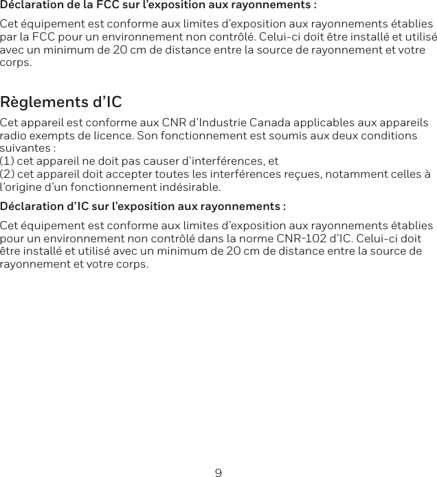 8 9D&eacute;claration de la FCC sur l&rsquo;exposition aux rayonnements :Cet &eacute;quipement est conforme aux limites d&rsquo;exposition aux rayonnements &eacute;tablies par la FCC pour un environnement non contr&ocirc;l&eacute;. Celui-ci doit &ecirc;tre install&eacute; et utilis&eacute; avec un minimum de 20 cm de distance entre la source de rayonnement et votre corps.R&egrave;glements d&rsquo;ICCet appareil est conforme aux CNR d&rsquo;Industrie Canada applicables aux appareils radio exempts de licence. Son fonctionnement est soumis aux deux conditions suivantes : (1) cet appareil ne doit pas causer d&rsquo;interf&eacute;rences, et(2) cet appareil doit accepter toutes les interf&eacute;rences re&ccedil;ues, notamment celles &agrave;l&rsquo;origine d&rsquo;un fonctionnement ind&eacute;sirable. D&eacute;claration d&rsquo;IC sur l&rsquo;exposition aux rayonnements :Cet &eacute;quipement est conforme aux limites d&rsquo;exposition aux rayonnements &eacute;tablies pour un environnement non contr&ocirc;l&eacute; dans la norme CNR102 d&rsquo;IC. Celui-ci doit &ecirc;tre install&eacute; et utilis&eacute; avec un minimum de 20 cm de distance entre la source de rayonnement et votre corps.
