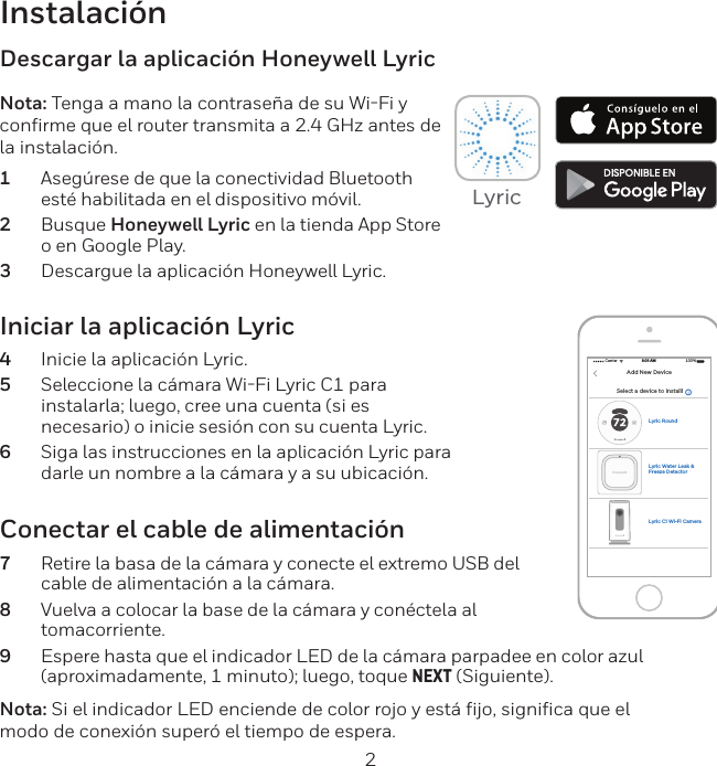2Instalaci&oacute;nIniciar la aplicaci&oacute;n Lyric4  Inicie la aplicaci&oacute;n Lyric.5  Seleccione la c&aacute;mara WiFi Lyric C1 para instalarla; luego, cree una cuenta (si es necesario) o inicie sesi&oacute;n con su cuenta Lyric.6  Siga las instrucciones en la aplicaci&oacute;n Lyric para darle un nombre a la c&aacute;mara y a su ubicaci&oacute;n.Descargar la aplicaci&oacute;n Honeywell LyricNota: Tenga a mano la contrase&ntilde;a de su WiFi y confirme que el router transmita a 2.4 GHz antes de la instalaci&oacute;n.1  Aseg&uacute;rese de que la conectividad Bluetooth est&eacute; habilitada en el dispositivo m&oacute;vil.2  Busque Honeywell Lyric en la tienda App Store o en Google Play.3  Descargue la aplicaci&oacute;n Honeywell Lyric.Conectar el cable de alimentaci&oacute;n7  Retire la basa de la c&aacute;mara y conecte el extremo USB del cable de alimentaci&oacute;n a la c&aacute;mara.8  Vuelva a colocar la base de la c&aacute;mara y con&eacute;ctela al tomacorriente.9  Espere hasta que el indicador LED de la c&aacute;mara parpadee en color azul (aproximadamente, 1 minuto); luego, toque NEXT (Siguiente).Nota: Si el indicador LED enciende de color rojo y est&aacute; fijo, significa que el modo de conexi&oacute;n super&oacute; el tiempo de espera. Select a device to installlCarrier 100%8:08 AMAdd New DeviceLyric C1 Wi-Fi CameraLyric RoundLyric Water Leak &amp; Freeze Detector Lyric