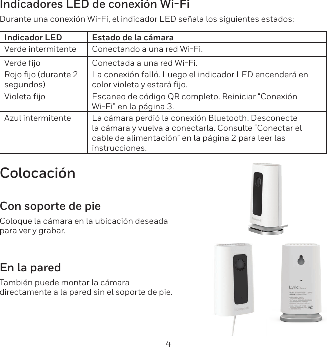 4Indicadores LED de conexi&oacute;n Wi-FiDurante una conexi&oacute;n WiFi, el indicador LED se&ntilde;ala los siguientes estados:Indicador LED Estado de la c&aacute;maraVerde intermitente Conectando a una red WiFi.Verde fijo Conectada a una red WiFi.Rojo fijo (durante 2 segundos)La conexi&oacute;n fall&oacute;. Luego el indicador LED encender&aacute; en color violeta y estar&aacute; fijo.Violeta fijo Escaneo de c&oacute;digo QR completo. Reiniciar &ldquo;Conexi&oacute;n WiFi&rdquo; en la p&aacute;gina 3.Azul intermitente La c&aacute;mara perdi&oacute; la conexi&oacute;n Bluetooth. Desconecte la c&aacute;mara y vuelva a conectarla. Consulte &ldquo;Conectar el cable de alimentaci&oacute;n&rdquo; en la p&aacute;gina 2 para leer las instrucciones.Colocaci&oacute;nCon soporte de pieColoque la c&aacute;mara en la ubicaci&oacute;n deseada para ver y grabar.En la paredTambi&eacute;n puede montar la c&aacute;mara directamente a la pared sin el soporte de pie.
