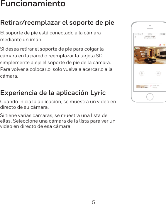 4 5FuncionamientoRetirar/reemplazar el soporte de pieEl soporte de pie est&aacute; conectado a la c&aacute;mara mediante un im&aacute;n.Si desea retirar el soporte de pie para colgar la c&aacute;mara en la pared o reemplazar la tarjeta SD, simplemente aleje el soporte de pie de la c&aacute;mara. Para volver a colocarlo, solo vuelva a acercarlo a la c&aacute;mara.Experiencia de la aplicaci&oacute;n LyricCuando inicia la aplicaci&oacute;n, se muestra un video en directo de su c&aacute;mara.Si tiene varias c&aacute;maras, se muestra una lista de ellas. Seleccione una c&aacute;mara de la lista para ver un video en directo de esa c&aacute;mara.