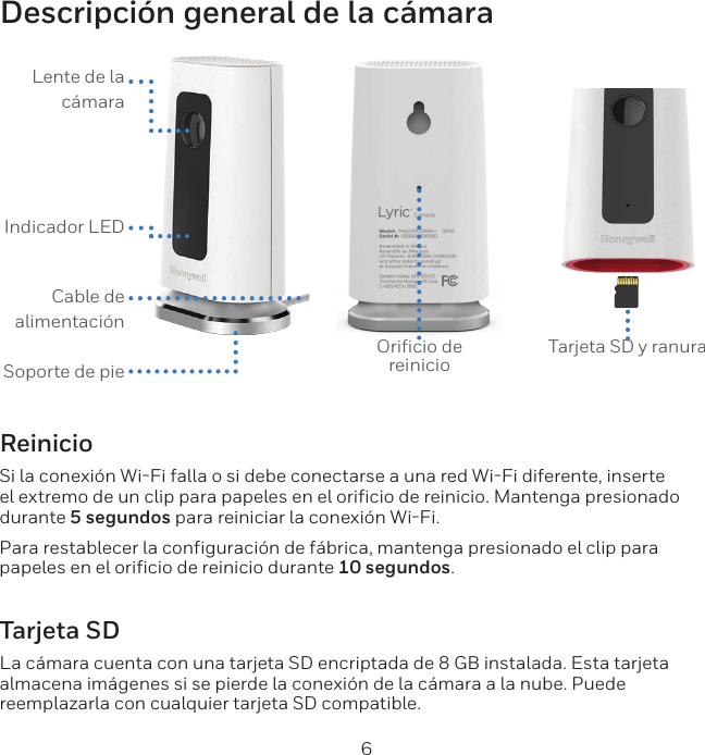 6Descripci&oacute;n general de la c&aacute;maraLente de la c&aacute;maraIndicador LED Cable de alimentaci&oacute;nSoporte de pieOriﬁcio de reinicio Tarjeta SD y ranuraReinicioSi la conexi&oacute;n WiFi falla o si debe conectarse a una red WiFi diferente, inserte el extremo de un clip para papeles en el orificio de reinicio. Mantenga presionado durante 5 segundos para reiniciar la conexi&oacute;n WiFi.Para restablecer la configuraci&oacute;n de f&aacute;brica, mantenga presionado el clip para papeles en el orificio de reinicio durante 10 segundos.Tarjeta SDLa c&aacute;mara cuenta con una tarjeta SD encriptada de 8 GB instalada. Esta tarjeta almacena im&aacute;genes si se pierde la conexi&oacute;n de la c&aacute;mara a la nube. Puede reemplazarla con cualquier tarjeta SD compatible.