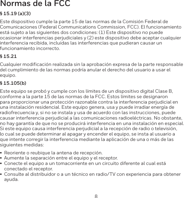 8 9Normas de la FCC&sect; 15.19 (a)(3)Este dispositivo cumple la parte 15 de las normas de la Comisi&oacute;n Federal de Comunicaciones (Federal Communications Commission, FCC). El funcionamiento est&aacute; sujeto a las siguientes dos condiciones: (1) Este dispositivo no puede ocasionar interferencias perjudiciales y (2) este dispositivo debe aceptar cualquier interferencia recibida, incluidas las interferencias que pudieran causar un funcionamiento incorrecto.&sect; 15.21Cualquier modificaci&oacute;n realizada sin la aprobaci&oacute;n expresa de la parte responsable del cumplimiento de las normas podr&iacute;a anular el derecho del usuario a usar el equipo. &sect; 15.105(b)Este equipo se prob&oacute; y cumple con los l&iacute;mites de un dispositivo digital Clase B, conforme a la parte 15 de las normas de la FCC. Estos l&iacute;mites se designaron para proporcionar una protecci&oacute;n razonable contra la interferencia perjudicial en una instalaci&oacute;n residencial. Este equipo genera, usa y puede irradiar energ&iacute;a de radiofrecuencia y, si no se instala y usa de acuerdo con las instrucciones, puede causar interferencia perjudicial a las comunicaciones radioel&eacute;ctricas. No obstante, no hay garant&iacute;a de que no se producir&aacute; interferencia en una instalaci&oacute;n en especial. Si este equipo causa interferencia perjudicial a la recepci&oacute;n de radio o televisi&oacute;n, lo cual se puede determinar al apagar y encender el equipo, se insta al usuario a que intente corregir la interferencia mediante la aplicaci&oacute;n de una o m&aacute;s de las siguientes medidas:&bull;  Reoriente o reubique la antena de recepci&oacute;n.&bull;  Aumente la separaci&oacute;n entre el equipo y el receptor.&bull;  Conecte el equipo a un tomacorriente en un circuito diferente al cual est&aacute; conectado el receptor.&bull;  Consulte al distribuidor o a un t&eacute;cnico en radio/TV con experiencia para obtener ayuda.