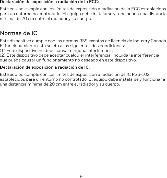8 9Declaraci&oacute;n de exposici&oacute;n a radiaci&oacute;n de la FCC:Este equipo cumple con los l&iacute;mites de exposici&oacute;n a radiaci&oacute;n de la FCC establecidos para un entorno no controlado. El equipo debe instalarse y funcionar a una distancia m&iacute;nima de 20 cm entre el radiador y su cuerpo.Normas de ICEste dispositivo cumple con las normas RSS exentas de licencia de Industry Canada.   El funcionamiento est&aacute; sujeto a las siguientes dos condiciones:  (1) Este dispositivo no debe causar ninguna interferencia.  (2) Este dispositivo debe aceptar cualquier interferencia, incluida la interferencia que pueda causar un funcionamiento no deseado en este dispositivo. Declaraci&oacute;n de exposici&oacute;n a radiaci&oacute;n de IC:Este equipo cumple con los l&iacute;mites de exposici&oacute;n a radiaci&oacute;n de IC RSS102 establecidos para un entorno no controlado. El equipo debe instalarse y funcionar a una distancia m&iacute;nima de 20 cm entre el radiador y su cuerpo.
