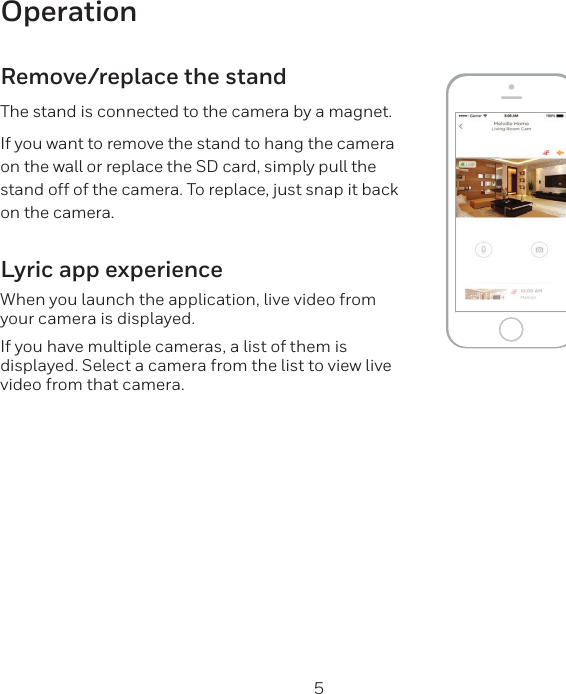 4 5OperationRemove/replace the standThe stand is connected to the camera by a magnet.If you want to remove the stand to hang the camera on the wall or replace the SD card, simply pull the stand off of the camera. To replace, just snap it back on the camera.Lyric app experienceWhen you launch the application, live video from your camera is displayed.If you have multiple cameras, a list of them is displayed. Select a camera from the list to view live video from that camera.