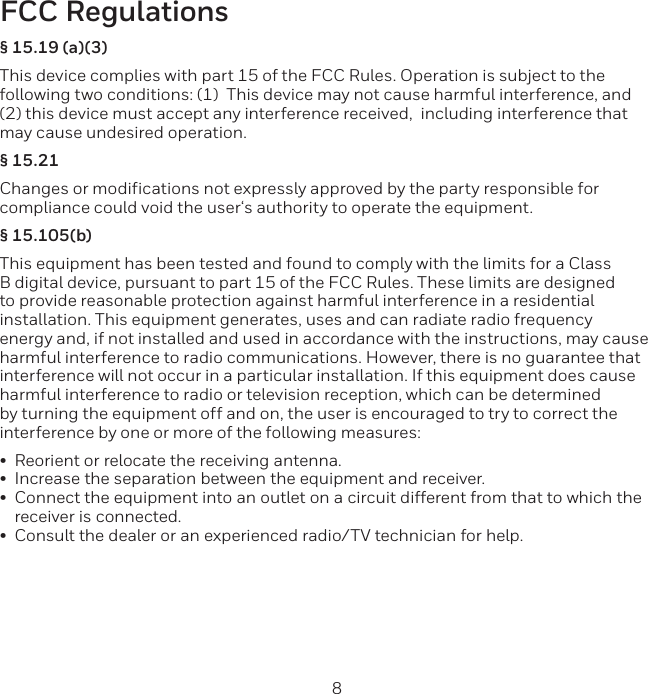 8 9FCC Regulations&sect; 15.19 (a)(3)This device complies with part 15 of the FCC Rules. Operation is subject to the following two conditions: (1)  This device may not cause harmful interference, and (2) this device must accept any interference received,  including interference thatmay cause undesired operation.&sect; 15.21Changes or modifications not expressly approved by the party responsible for compliance could void the user&lsquo;s authority to operate the equipment.&sect; 15.105(b)This equipment has been tested and found to comply with the limits for a Class B digital device, pursuant to part 15 of the FCC Rules. These limits are designed to provide reasonable protection against harmful interference in a residential installation. This equipment generates, uses and can radiate radio frequency energy and, if not installed and used in accordance with the instructions, may cause harmful interference to radio communications. However, there is no guarantee that interference will not occur in a particular installation. If this equipment does cause harmful interference to radio or television reception, which can be determined by turning the equipment off and on, the user is encouraged to try to correct the interference by one or more of the following measures:&bull;Reorient or relocate the receiving antenna.&bull;Increase the separation between the equipment and receiver.&bull;Connect the equipment into an outlet on a circuit different from that to which thereceiver is connected.&bull;Consult the dealer or an experienced radio/TV technician for help.