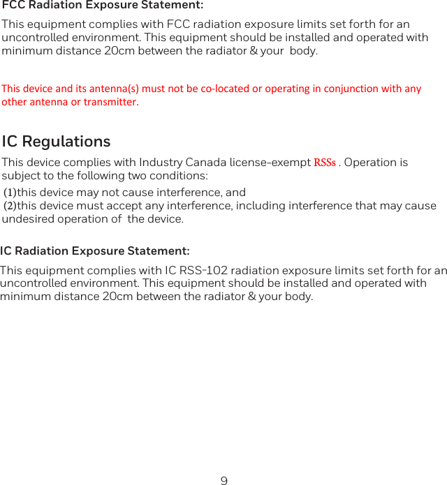 8 9FCC Radiation Exposure Statement:This equipment complies with FCC radiation exposure limits set forth for an uncontrolled environment. This equipment should be installed and operated with minimum distance 20cm between the radiator &amp; your  body.This device and its antenna(s) must not be co-located or operating in conjunction with any other antenna or transmitter.IC RegulationsThis device complies with Industry Canada license-exempt RSSs . Operation is subject to the following two conditions: (1)this device may not cause interference, and(2)this device must accept any interference, including interference that may cause undesired operation of  the device.  IC Radiation Exposure Statement:This equipment complies with IC RSS-102 radiation exposure limits set forth for an uncontrolled environment. This equipment should be installed and operated with minimum distance 20cm between the radiator &amp; your body.