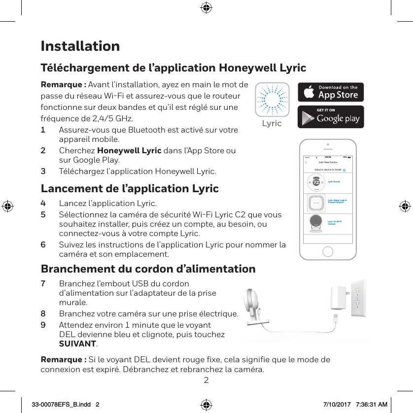 23InstallationLancement de l&rsquo;application Lyric4  Lancez l&rsquo;application Lyric.5  S&eacute;lectionnez la cam&eacute;ra de s&eacute;curit&eacute; WiFi Lyric C2 que vous souhaitez installer, puis cr&eacute;ez un compte, au besoin, ou connectez-vous &agrave; votre compte Lyric.6  Suivez les instructions de l&rsquo;application Lyric pour nommer la cam&eacute;ra et son emplacement.T&eacute;l&eacute;chargement de l&rsquo;application Honeywell LyricRemarque : Avant l&rsquo;installation, ayez en main le mot de passe du r&eacute;seau WiFi et assurez-vous que le routeur fonctionne sur deux bandes et qu&rsquo;il est r&eacute;gl&eacute; sur une fr&eacute;quence de 2,4/5 GHz.1  Assurez-vous que Bluetooth est activ&eacute; sur votre  appareil mobile.2  Cherchez Honeywell Lyric dans l&rsquo;App Store ou  sur Google Play.3  T&eacute;l&eacute;chargez l&rsquo;application Honeywell Lyric.Branchement du cordon d&rsquo;alimentation7  Branchez l&rsquo;embout USB du cordon d&rsquo;alimentation sur l&rsquo;adaptateur de la prise murale.8  Branchez votre cam&eacute;ra sur une prise &eacute;lectrique.9  Attendez environ 1 minute que le voyant DEL devienne bleu et clignote, puis touchez SUIVANT.Remarque : Si le voyant DEL devient rouge fixe, cela signifie que le mode de connexion est expir&eacute;. D&eacute;branchez et rebranchez la cam&eacute;ra. GET IT ONLyricLyric Water Leak &amp; Freeze DetectorLyric C2 Wi-Fi CameraLyric RoundSelect a device to install100%8:08 AMAdd New Device33-00078EFS_B.indd   2 7/10/2017   7:36:31 AM