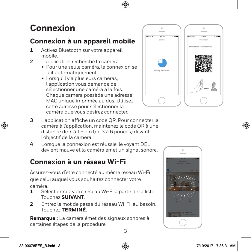 23ConnexionConnexion &agrave; un r&eacute;seau Wi-FiAssurez-vous d&rsquo;&ecirc;tre connect&eacute; au m&ecirc;me r&eacute;seau WiFi que celui auquel vous souhaitez connecter votre cam&eacute;ra.1  S&eacute;lectionnez votre r&eacute;seau WiFi &agrave; partir de la liste. Touchez SUIVANT.2  Entrez le mot de passe du r&eacute;seau WiFi, au besoin. Touchez TERMIN&Eacute;.Remarque : La cam&eacute;ra &eacute;met des signaux sonores &agrave; certaines &eacute;tapes de la proc&eacute;dure.NEXTNEXT2.7-5.9 inConnexion &agrave; un appareil mobile1  Activez Bluetooth sur votre appareil mobile.2  L&rsquo;application recherche la cam&eacute;ra.&bull;  Pour une seule cam&eacute;ra, la connexion se fait automatiquement.&bull;  Lorsqu&rsquo;il y a plusieurs cam&eacute;ras, l&rsquo;application vous demande de s&eacute;lectionner une cam&eacute;ra &agrave; la fois. Chaque cam&eacute;ra poss&egrave;de une adresse MAC unique imprim&eacute;e au dos. Utilisez cette adresse pour s&eacute;lectionner la cam&eacute;ra que vous d&eacute;sirez connecter.3  L&rsquo;application afﬁche un code QR. Pour connecter la cam&eacute;ra &agrave; l&rsquo;application, maintenez le code QR &agrave; une distance de 7 &agrave; 15 cm (de 3 &agrave; 6 pouces) devant l&rsquo;objectif de la cam&eacute;ra.4  Lorsque la connexion est r&eacute;ussie, le voyant DEL devient mauve et la cam&eacute;ra &eacute;met un signal sonore.33-00078EFS_B.indd   3 7/10/2017   7:36:31 AM