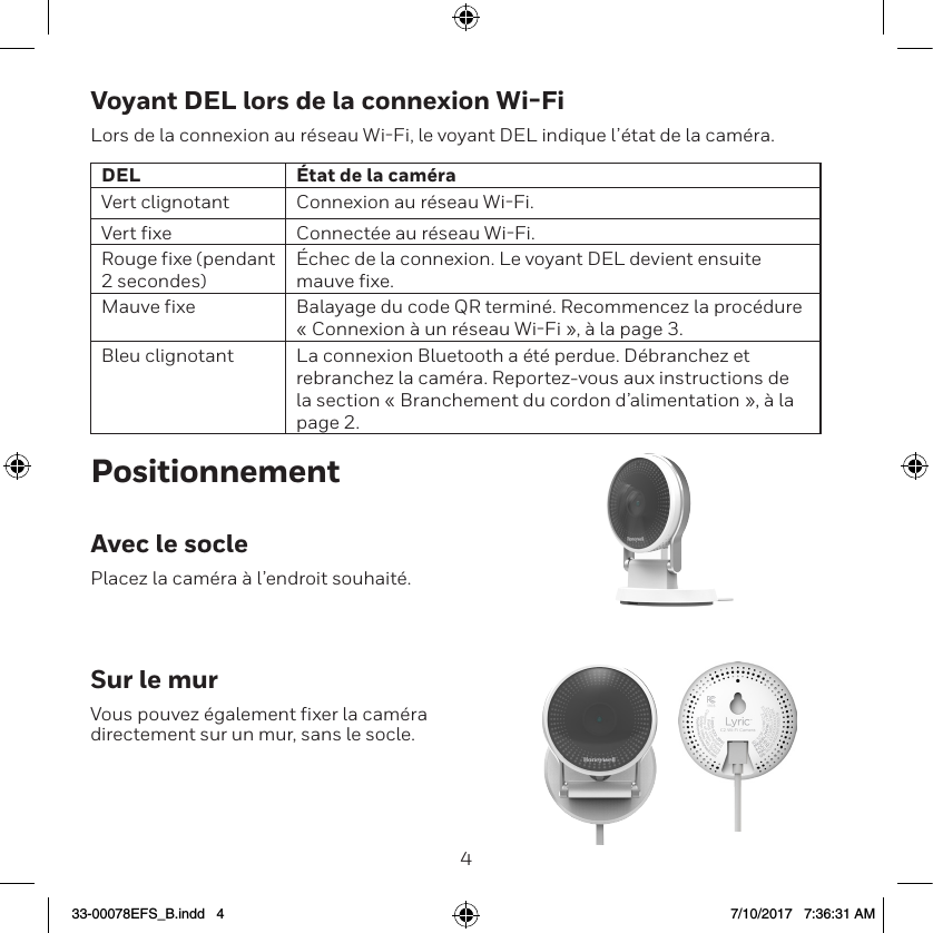 45Voyant DEL lors de la connexion Wi-FiLors de la connexion au r&eacute;seau WiFi, le voyant DEL indique l&rsquo;&eacute;tat de la cam&eacute;ra.DEL &Eacute;tat de la cam&eacute;raVert clignotant Connexion au r&eacute;seau WiFi.Vert fixe Connect&eacute;e au r&eacute;seau WiFi.Rouge fixe (pendant 2 secondes)&Eacute;chec de la connexion. Le voyant DEL devient ensuite mauve fixe.Mauve fixe Balayage du code QR termin&eacute;. Recommencez la proc&eacute;dure &laquo; Connexion &agrave; un r&eacute;seau WiFi &raquo;, &agrave; la page 3.Bleu clignotant La connexion Bluetooth a &eacute;t&eacute; perdue. D&eacute;branchez et rebranchez la cam&eacute;ra. Reportez-vous aux instructions de la section &laquo; Branchement du cordon d&rsquo;alimentation &raquo;, &agrave; la page 2.PositionnementAvec le soclePlacez la cam&eacute;ra &agrave; l&rsquo;endroit souhait&eacute;.Sur le murVous pouvez &eacute;galement fixer la cam&eacute;ra directement sur un mur, sans le socle.33-00078EFS_B.indd   4 7/10/2017   7:36:31 AM