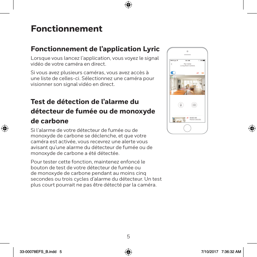 45FonctionnementFonctionnement de l&rsquo;application LyricLorsque vous lancez l&rsquo;application, vous voyez le signal vid&eacute;o de votre cam&eacute;ra en direct.Si vous avez plusieurs cam&eacute;ras, vous avez acc&egrave;s &agrave; une liste de celles-ci. S&eacute;lectionnez une cam&eacute;ra pour visionner son signal vid&eacute;o en direct.Test de d&eacute;tection de l&rsquo;alarme du d&eacute;tecteur de fum&eacute;e ou de monoxyde de carboneSi l&rsquo;alarme de votre d&eacute;tecteur de fum&eacute;e ou de monoxyde de carbone se d&eacute;clenche, et que votre cam&eacute;ra est activ&eacute;e, vous recevrez une alerte vous avisant qu&rsquo;une alarme du d&eacute;tecteur de fum&eacute;e ou de monoxyde de carbone a &eacute;t&eacute; d&eacute;tect&eacute;e.Pour tester cette fonction, maintenez enfonc&eacute; le bouton de test de votre d&eacute;tecteur de fum&eacute;e ou de monoxyde de carbone pendant au moins cinq secondes ou trois cycles d&rsquo;alarme du d&eacute;tecteur. Un test plus court pourrait ne pas &ecirc;tre d&eacute;tect&eacute; par la cam&eacute;ra.33-00078EFS_B.indd   5 7/10/2017   7:36:32 AM