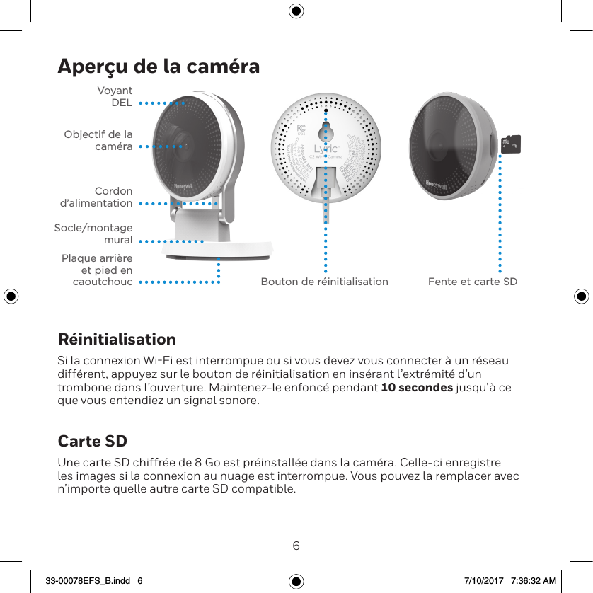 67Aper&ccedil;u de la cam&eacute;raVoyant  DELObjectif de la cam&eacute;raCordon  d&rsquo;alimentationSocle/montage  muralPlaque arri&egrave;re et pied en caoutchouc Bouton de r&eacute;initialisation Fente et carte SDR&eacute;initialisationSi la connexion WiFi est interrompue ou si vous devez vous connecter &agrave; un r&eacute;seau diff&eacute;rent, appuyez sur le bouton de r&eacute;initialisation en ins&eacute;rant l&rsquo;extr&eacute;mit&eacute; d&rsquo;un trombone dans l&rsquo;ouverture. Maintenez-le enfonc&eacute; pendant 10 secondes jusqu&rsquo;&agrave; ce que vous entendiez un signal sonore.Carte SDUne carte SD chiffr&eacute;e de 8 Go est pr&eacute;install&eacute;e dans la cam&eacute;ra. Celle-ci enregistre les images si la connexion au nuage est interrompue. Vous pouvez la remplacer avec n&rsquo;importe quelle autre carte SD compatible.33-00078EFS_B.indd   6 7/10/2017   7:36:32 AM